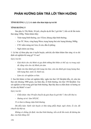 178
PHẦN HƯỚNG DẪN TRẢ LỜI TÌNH HUỐNG
TÌNH HUỐNG 1, 2, 3, 4: sinh viên thảo luận tự trả lời
TÌNH HUỐNG 5
Sản phụ Lê Thị Minh, 30 tuổi, chuyển dạ đẻ lần 2 giờ thứ 7, tiền sử đẻ lần trước
thai nặng 3200g. Thăm khám thấy:
- Toàn trạng bình thường, cao 152cm, khung chậu bình thường;
- Cao TC 34cm, vòng bụng 98cm, trọng lượng thai ước lượng khoảng 3800g;
- CTC mềm mỏng mở 3cm, ối còn, đầu ối phồng;
- Ngôi chỏm cao lỏng.
1. Là bác sỹ khoa phụ sản ở tuyến huyện, anh/chị cần thăm khám lâm sàng và ra chỉ
định xét nghiệm bổ sung gì? Vì sao?
Gợi ý trả lời:
- Giải thích cho chị Minh và gia đình những khó khăn có thể xảy ra trong cuộc
đẻ, động viên cho chị Minh yên tâm.
- Nghe tim thai đánh giá tình trạng tim thai, siêu âm đánh giá trọng lượng thai,
tình trạng thai, nước ối, bánh rau.
- Làm các xét nghiệm cơ bản.
2. Sau khi khám và làm xét nghiệm thấy: nghe tim thai 145 lần/phút đều, rõ; siêu âm
thai ước khoảng 3900 gram, rau bám đáy, ối bình thường, tim thai 150 lần/phút. Các
xét nghiệm cơ bản trong giới hạn bình thường. Bạn hãy đưa ra chẩn đoán và hướng xử
trí cho chị Minh? vì sao?
Gợi ý trả lời:
- Chẩn đoán: thai 39 tuần chuyển dạ giai đoạn Ia giờ thứ 7, theo dõi thai to.
- Hướng xử trí: làm NPLNC.
Vì có thai to khung chậu bình thường.
Đủ điều kiện: bệnh viện huyện có khả năng phẫu thuật, ngôi chỏm, ối còn, đã
chuyển dạ thật sự.
Không có chống chỉ định: tim thai bình thường, tiền sử đẻ lần trước đẻ đường âm
đạo, rau bám đúng chỗ.
 