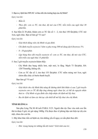 179
3. Bạn ra ylệnh làm NPLNC và theo dõi cho trường hợp của chị Minh?
Gợi ý trả lời:
- Bấm ối.
- Theo dõi: cơn co TC, tim thai, độ mở của CTC, tiến triển của ngôi thai 30
phút/lần.
4. Sau bấm ối 30 phút, khám cơn co TC tần số 1 - 2, tim thai 150 lần/phút, CTC mở
3cm, ngôi chúc. Bạn sẽ làm gì? Vì sao?
Gợi ý trả lời:
- Giải thích động viên chị Minh và gia đình.
- Chỉ định truyền oxytocin 5 đơn vị pha trong 500 ml dung dịch Dextrose 5%
- 8 - 10 giọt/phút.
- Lập bảng theo dõi truyền oxytocin về: cơn co TC, tim thai, độ mở của CTC,
tiến triển của ngôi thai 15 phút/lần
5. Sau 2 giờ truyền oxytocin khám thấy:
- Chị Minh đau bụng nhiều hơn, mệt mỏi, lo lắng. Mạch 73 lần/phút, HA
120/75mmHg, không sốt;
- Cơn co TC tần số 3, tim thai 155 lần/phút. CTC mềm mỏng mở 5cm, ngôi
chỏm đầu chúc có bướu thanh huyết.
Bạn làm gì? Vì sao?
Gợi ý trả lời:
- Giải thích cho chị Minh khả năng đẻ đường dưới khó khăn vì sau 2 giờ truyền
oxytocin cơn co TC đã đáp ứng nhưng ngôi chưa lọt, có thể do nguyên nhân
thai to - Chị Minh và gia đình cần chấp nhận chỉ định mổ lấy thai.
- Ra chỉ định và làm các thủ tục cần thiết để mổ lấy thai cho chị Minh.
TÌNH HUỐNG 6
Sản phụ Lèng Thị M 40 tuổi PARA 3123. Người dân tộc Dao vừa sinh con lần
thứ tư được 8 giờ, trẻ gái nặng 3400g. Chị được đưa về phòng hậu sản hiện tại chị còn
mệt, chưa cho con bú.
1. Hãy khai thác tiền sử bệnh sử, tìm những yếu tố nguy cơ cần phải theo dõi:
Gợi ý trả lời:
- Hỏi: trọng lượng trẻ những lần đẻ trước? Giới tính của trẻ.
 