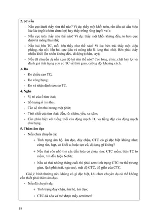 18
2. Sờ nắn
- Nắn cực dưới thấy như thế nào? Ví dụ: thấy một khối tròn, rắn đều có dấu hiệu
lúc lắc (ngôi chỏm chưa lọt) hay thấy trống rỗng (ngôi vai);
- Nắn cực trên thấy như thế nào? Ví dụ: thấy một khối không đều, to hơn cực
dưới là mông thai nhi;
- Nắn hai bên TC, mỗi bên thấy như thế nào? Ví dụ: bên trái thấy một diện
phẳng, rắn nối liền hai cực đầu và mông (đó là lưng thai nhi). Bên phải thấy
nhiều khối lổn nhổn không đều, di động (chân, tay);
- Nếu đã chuyển dạ nắn xem độ lọt như thế nào? Cao lỏng, chúc, chặt hay lọt và
đánh giá tình trạng cơn co TC về thời gian, cường độ, khoảng cách.
3. Đo
- Đo chiều cao TC;
- Đo vòng bụng;
- Đo và nhận định cơn co TC.
4. Nghe
- Vị trí của ổ tim thai;
- Số lượng ổ tim thai;
- Tần số tim thai trong một phút;
- Tính chất của tim thai: đều, rõ, chậm, yếu, xa xăm;
- Cần phân biệt với tiếng thổi của động mạch TC và tiếng đập của động mạch
chủ bụng.
5. Thăm âm đạo
- Nếu chưa chuyển dạ:
Tình trạng âm hộ, âm đạo, đáy chậu, CTC có gì đặc biệt không như:
cứng rắn, hẹp, có khối u, hoặc sẹo cũ, dị dạng gì không?
Nếu thai còn nhỏ tìm các dấu hiệu có chửa như: CTC mềm, thân TC to
mềm, tìm dấu hiệu Noble;
Nếu có thai những tháng cuối thì phải xem tình trạng CTC: tư thế (trung
gian, lệch phải/trái, ngả sau), mật độ CTC, độ giãn của CTC.
Chú ý: bình thường nếu không có gì đặc biệt, khi chưa chuyển dạ có thể không
cần thiết phải thăm âm đạo.
- Nếu đã chuyển dạ:
Tình trạng đáy chậu, âm hộ, âm đạo;
CTC đã xóa và mở được mấy centimet?
 