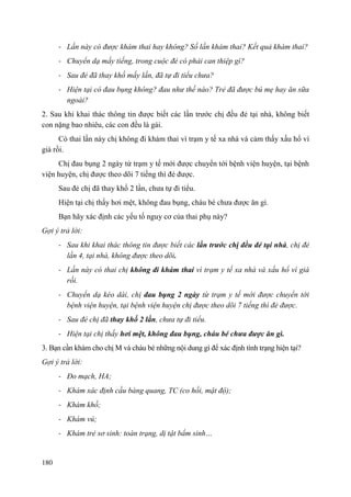 180
- Lần này có được khám thai hay không? Số lần khám thai? Kết quả khám thai?
- Chuyển dạ mấy tiếng, trong cuộc đẻ có phải can thiệp gì?
- Sau đẻ đã thay khố mấy lần, đã tự đi tiểu chưa?
- Hiện tại có đau bụng không? đau như thế nào? Trẻ đã được bú mẹ hay ăn sữa
ngoài?
2. Sau khi khai thác thông tin được biết các lần trước chị đều đẻ tại nhà, không biết
con nặng bao nhiêu, các con đều là gái.
Có thai lần này chị không đi khám thai vì trạm y tế xa nhà và cảm thấy xấu hổ vì
già rồi.
Chị đau bụng 2 ngày từ trạm y tế mới được chuyển tới bệnh viện huyện, tại bệnh
viện huyện, chị được theo dõi 7 tiếng thì đẻ được.
Sau đẻ chị đã thay khố 2 lần, chưa tự đi tiểu.
Hiện tại chị thấy hơi mệt, không đau bụng, cháu bé chưa được ăn gì.
Bạn hãy xác định các yếu tố nguy cơ của thai phụ này?
Gợi ý trả lời:
- Sau khi khai thác thông tin được biết các lần trƣớc chị đều đẻ tại nhà, chị đẻ
lần 4, tại nhà, không được theo dõi.
- Lần này có thai chị không đi khám thai vì trạm y tế xa nhà và xấu hổ vì già
rồi.
- Chuyển dạ kéo dài, chị đau bụng 2 ngày từ trạm y tế mới được chuyển tới
bệnh viện huyện, tại bệnh viện huyện chị được theo dõi 7 tiếng thì đẻ được.
- Sau đẻ chị đã thay khố 2 lần, chưa tự đi tiểu.
- Hiện tại chị thấy hơi mệt, không đau bụng, cháu bé chƣa đƣợc ăn gì.
3. Bạn cần khám cho chị M và cháu bé những nội dung gì để xác định tình trạng hiện tại?
Gợi ý trả lời:
- Đo mạch, HA;
- Khám xác định cầu bàng quang, TC (co hồi, mật độ);
- Khám khố;
- Khám vú;
- Khám trẻ sơ sinh: toàn trạng, dị tật bẩm sinh…
 