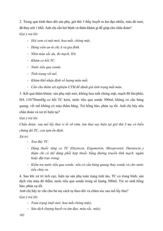 182
2. Trong quá trình theo dõi sản phụ, giờ thứ 3 thấy huyết ra âm đạo nhiều, màu đỏ tươi,
đã thay ướt 1 khố. Anh chị cần hỏi bệnh và thăm khám gì để giúp cho chẩn đoán?
Gợi ý trả lời:
- Hỏi xem có mệt mỏi, hoa mắt, chóng mặt.
- Động viên an ủi chị A và gia đình.
- Nhìn màu sắc da, đo mạch, HA.
- Khám co hồi TC.
- Nước tiểu qua sonde.
- Tình trạng vết mổ.
- Khám khố nhận định số lượng máu mất.
- Cần cho thêm xét nghiệm CTM để đánh giá tình trạng mất máu.
3. Kết quả thăm khám: sản phụ mệt mỏi, không hoa mắt chóng mặt, mạch 80 lần/phút;
HA 110/70mmHg co hồi TC kém, nước tiểu qua sonde 300ml, không có cầu bàng
quang, vết mổ không có máu thấm băng. Trẻ hồng hào, phản xạ tốt. Anh chị hãy nêu
chẩn đoán và xử trí hiện tại?
Gợi ý trả lời:
Chẩn đoán: sau mổ lấy thai vì ối vỡ sớm, tim thai suy hiện tại giờ thứ 3 mẹ có biến
chứng đờ TC, con tạm ổn định.
Xử trí:
- Xoa đáy TC.
- Dùng thuốc tăng co TC (Oxytocin, Ergometrin, Misoprostol, Duratocin..)
thậm chí có thể dùng phối hợp thuốc bằng đường truyền tĩnh mạch, ngậm
hoặc đặt trực tràng.
- Kiểm tra nước tiểu qua sonde: nếu có cầu bàng quang thay sonde và cho nước
tiểu chảy ra.
4. Sau khi xử trí tích cực, hiện tại sản phụ toàn trạng tỉnh táo, TC co trung bình, sản
dịch vừa màu đỏ thẫm, nước tiểu qua sonde trong số lượng 300ml. Trẻ sơ sinh hồng
hào, phản xạ tốt.
Anh chị hãy tư vấn cho bà mẹ cách tự theo dõi và chăm sóc sau mổ lấy thai?
Gợi ý trả lời:
- Toàn trạng (mệt mỏi, hoa mắt chóng mặt);
- Sản dịch (lượng huyết ra âm đạo, màu sắc, mùi);
 