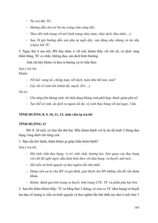 183
- Tự xoa đáy TC;
- Hướng dẫn cho trẻ bú mẹ (càng sớm càng tốt);
- Theo dõi tình trạng vết mổ (tình trạng chảy máu, chảy dịch, đau nhức…);
- Sau 24 giờ hướng dẫn sản phụ tự ngồi dậy, vận động nhẹ nhàng và ăn nhẹ
(cháo) hồi TC.
5. Ngày thứ 4 sau mổ, BN đau nhức ở vết mổ, khám thấy vết mổ nề, có dịch vàng
thấm băng. TC co chắc, không đau, sản dịch bình thường.
Anh chị hãy khám và đưa ra hướng xử trí tiếp theo.
Gợi ý trả lời:
Khám:
- Vết mổ: sưng nề, chồng mép, tiết dịch, máu như thế nào, mùi?
- Lấy chỉ số sinh tồn (nhiệt độ, mạch, HA….).
Xử trí:
- Cho tăng liều kháng sinh, tốt nhất dùng kháng sinh phối hợp, thuốc giảm phù nề;
- Tại chỗ vệ sinh, ấn dịch ra ngoài tối đa, vệ sinh thay băng vết mổ ngày 2 lần.
TÌNH HUỐNG 8, 9, 10, 11, 12: sinh viên tự trả lời
TÌNH HUỐNG 13
BN S. 28 tuổi, có thai lần thứ hai. Đến khám bệnh với lý do tắt kinh 2 tháng đau
bụng vùng dưới rốn từng cơn.
1. Bạn cần hỏi bệnh, thăm khám gì giúp chẩn đoán bệnh?
Gợi ý trả lời:
- Hỏi tính chất đau bụng: vị trí, tính chất, hướng lan, liên quan của đau bụng
với chế độ nghỉ ngơi, dấu hiệu kèm theo với đau bụng: ra huyết, mệt mỏi...
- Hỏi tiền sử kinh nguyệt và thai nghén lần thứ nhất.
- Động viên an ủi cho BN và gia đình, giải thích cho BN những vấn đề cần thăm
khám.
- Khám: đánh giá tình trạng ra huyết, tình trạng CTC, TC và phần phụ hai bên.
2. Sau khi thăm khám thấy: TC to bằng thai 2 tháng, có cơn co TC (đau bụng) ra huyết
âm đạo số lượng ít, tiền sử kinh nguyệt và thai nghén lần thứ nhất sảy thai ở tuổi thai 3
 