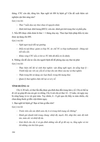 184
tháng. CTC còn dài, đóng kín. Bạn nghĩ tới BN bị bệnh gì? Cần đề xuất thêm xét
nghiệm cận lâm sàng nào?
Gợi ý trả lời:
- Thai 7 tuần dọa sảy thai chưa rõ nguyên nhân
- Định tính hoặc định lượng βHCG; siêu âm: đánh giá tình trạng thai và phần phụ.
3. Nếu BN được chẩn đoán là thai > 1 tháng doạ sảy. Theo bạn biện pháp điều trị nào
được áp dụng cho BN.
Gợi ý trả lời:
- Nghỉ ngơi tuyệt đối tại giường.
- Điều trị nội khoa: giảm co bóp TC, ức chế TC co bóp (salbutamol) - Dùng nội
tiết nếu cần.
- Khâu vòng CTC nếu có hở eo TC (khi đã điều trị ổn định).
4. Những vấn đề cần tư vấn cho người bệnh để đề phòng dọa sảy thai tái phát
Gợi ý trả lời:
- Thực hiện chế độ vệ sinh thai nghén: vận động nghỉ ngơi, ăn uống hợp lý -
Tránh tiếp xúc với các yếu tố có hại cho sức khoẻ của mẹ và thai nghén.
- Thận trọng khi sử dụng các loại thuốc trong khi mang thai.
- Quản lý thai nghén chặt chẽ tại cơ sở y tế.
TÌNH HUỐNG 14
Chị A 20 tuổi, có thai lần đầu được gia đình đưa đến trung tâm y tế. Chị có thể tự
đi với sự giúp đỡ của em gái và chồng. Chị A nói chị có thai 14 - 15 tuần, vài ngày nay
bị cứng bụng và ra vài giọt máu. Tuy nhiên, 6 - 8 giờ qua chị thấy ra máu nhiều, chị
chưa dùng thuốc gì đến viện khám ngay.
1. Bạn nghĩ tới bệnh gì? Bạn sẽ làm gì đầu tiên?
Gợi ý trả lời
- Trước tiên cần xác định xem chị A có trong tình trạng sốc không?
- Đánh giá nhanh tình trang chung: nhiệt độ, mạch, HA, nhịp thở, mức độ tỉnh
táo, màu sắc và nhiệt độ da.
- Giải thích cho chị A và gia đình những vấn đề gì đã xảy ra, lắng nghe và trả
lời những câu hỏi liên quan.
 
