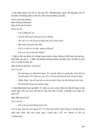 185
2. Khi thăm khám cho chị A: tỉnh táo, HA 100/60mmHg, mạch 100 lần/phút, thở 24
lần/phút. Da không lạnh và ẩm ướt, thấy máu đỏ thấm qua quần.
Chị A có bị sốc không?
Bạn sẽ làm gì tiếp theo?
Bạn sẽ hỏi câu hỏi nào?
Gợi ý trả lời:
- Chị A không bị sốc.
- Truyền tĩnh mạch dung dịch lactat Ringer.
- Hỏi chị A có vấn đề gì tác động làm chị bị chảy máu?
- Bao nhiêu lâu phải thay khố.
- Chị A có thấy ra tổ chức, mảnh gì không?
- Hỏi xem chị có mệt mỏi không?
3. Bạn có thể xác định chị A đang mong muốn có thai, không có dấu hiệu của bạo lực,
khố thấm ướt sau 4 - 5 phút, chị không choáng nhưng cảm thấy mệt, chị thấy ra máu
cục và có lẫn tổ chức mô.
Bạn sẽ làm gì tiếp theo, và tại sao?
Gợi ý trả lời:
- Sờ nắn bụng xác định kích thước TC, mật độ. Kiểm tra phần phụ 2 bên để loại
trừ thai ngoài TC, kiểm tra xem TC có to hơn tuổi thai để loại trừ thai trứng.
- Khám bằng 2 tay để loại trừ sảy thai tự nhiên hoặc sảy thai không hoàn toàn.
- Đo nhiệt độ để loại trừ nhiễm trùng.
4. Qua thăm khám bạn xác định: TC mềm có cơn co nhẹ, khám âm đạo kết hợp sờ nắn
ngoài thấy CTC mở 2cm, thể tích TC nhỏ hơn thai 12 tuần, và không có tổ chức rau
qua CTC.
Bạn chẩn đoán là gì?
Gợi ý trả lời:
- Chị A bị sảy thai không hoàn toàn
Tại sao bạn loại trừ chửa ngoài TC? Có chảy máu nhiều, khám bụng và âm đạo không
phát hiện được dấu hiệu phản ứng ở phần phụ, CTC mở, không có tiền sử
choáng/ngất.
 