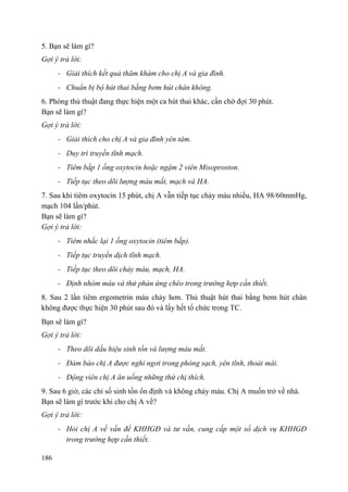 186
5. Bạn sẽ làm gì?
Gợi ý trả lời:
- Giải thích kết quả thăm khám cho chị A và gia đình.
- Chuẩn bị bộ hút thai bằng bơm hút chân không.
6. Phòng thủ thuật đang thực hiện một ca hút thai khác, cần chờ đợi 30 phút.
Bạn sẽ làm gì?
Gợi ý trả lời:
- Giải thích cho chị A và gia đình yên tâm.
- Duy trì truyền tĩnh mạch.
- Tiêm bắp 1 ống oxytocin hoặc ngậm 2 viên Misoproston.
- Tiếp tục theo dõi lượng máu mất, mạch và HA.
7. Sau khi tiêm oxytocin 15 phút, chị A vẫn tiếp tục chảy máu nhiều, HA 98/60mmHg,
mạch 104 lần/phút.
Bạn sẽ làm gì?
Gợi ý trả lời:
- Tiêm nhắc lại 1 ống oxytocin (tiêm bắp).
- Tiếp tục truyền dịch tĩnh mạch.
- Tiếp tục theo dõi chảy máu, mạch, HA.
- Định nhóm máu và thử phản ứng chéo trong trường hợp cần thiết.
8. Sau 2 lần tiêm ergometrin máu chảy hơn. Thủ thuật hút thai bằng bơm hút chân
không được thực hiện 30 phút sau đó và lấy hết tổ chức trong TC.
Bạn sẽ làm gì?
Gợi ý trả lời:
- Theo dõi dấu hiệu sinh tồn và lượng máu mất.
- Đảm bảo chị A được nghỉ ngơi trong phòng sạch, yên tĩnh, thoải mái.
- Động viên chị A ăn uống những thứ chị thích.
9. Sau 6 giờ, các chỉ số sinh tồn ổn định và không chảy máu. Chị A muốn trở về nhà.
Bạn sẽ làm gì trước khi cho chị A về?
Gợi ý trả lời:
- Hỏi chị A về vấn đề KHHGĐ và tư vấn, cung cấp một số dịch vụ KHHGĐ
trong trường hợp cần thiết.
 