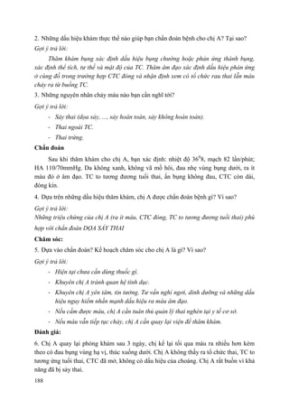 188
2. Những dấu hiệu khám thực thể nào giúp bạn chẩn đoán bệnh cho chị A? Tại sao?
Gợi ý trả lời:
Thăm khám bụng xác định dấu hiệu bụng chướng hoặc phản ứng thành bụng,
xác định thể tích, tư thế và mật độ của TC. Thăm âm đạo xác định dấu hiệu phản ứng
ở cùng đồ trong trường hợp CTC đóng và nhận định xem có tổ chức rau thai lẫn máu
chảy ra từ buồng TC.
3. Những nguyên nhân chảy máu nào bạn cần nghĩ tới?
Gợi ý trả lời:
- Sảy thai (dọa sảy, ..., sảy hoàn toàn, sảy không hoàn toàn).
- Thai ngoài TC.
- Thai trứng.
Chẩn đoán
Sau khi thăm khám cho chị A, bạn xác định: nhiệt độ 360
8, mạch 82 lần/phút;
HA 110/70mmHg. Da không xanh, không vã mồ hôi, đau nhẹ vùng bụng dưới, ra ít
máu đỏ ở âm đạo. TC to tương đương tuổi thai, ấn bụng không đau, CTC còn dài,
đóng kín.
4. Dựa trên những dấu hiệu thăm khám, chị A được chẩn đoán bệnh gì? Vì sao?
Gợi ý trả lời:
Những triệu chứng của chị A (ra ít máu, CTC đóng, TC to tương đương tuổi thai) phù
hợp với chẩn đoán DỌA SẢY THAI
Chăm sóc:
5. Dựa vào chẩn đoán? Kế hoạch chăm sóc cho chị A là gì? Vì sao?
Gợi ý trả lời:
- Hiện tại chưa cần dùng thuốc gì.
- Khuyên chị A tránh quan hệ tình dục.
- Khuyên chị A yên tâm, tin tưởng. Tư vấn nghỉ ngơi, dinh dưỡng và những dấu
hiệu nguy hiểm nhấn mạnh dấu hiệu ra máu âm đạo.
- Nếu cầm được máu, chị A cần tuân thủ quản lý thai nghén tại y tế cơ sở.
- Nếu máu vẫn tiếp tục chảy, chị A cần quay lại viện để thăm khám.
Đánh giá:
6. Chị A quay lại phòng khám sau 3 ngày, chị kể lại tối qua máu ra nhiều hơn kèm
theo có đau bụng vùng hạ vị, thúc xuống dưới. Chị A không thấy ra tổ chức thai, TC to
tương ứng tuổi thai, CTC đã mở, không có dấu hiệu của choáng. Chị A rất buồn vì khả
năng đã bị sảy thai.
 