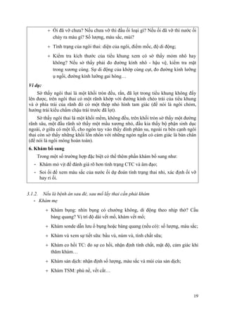 19
Ối đã vỡ chưa? Nếu chưa vỡ thì đầu ối loại gì? Nếu ối đã vỡ thì nước ối
chảy ra màu gì? Số lượng, màu sắc, mùi?
Tình trạng của ngôi thai: diện của ngôi, điểm mốc, độ di động;
Kiểm tra kích thước của tiểu khung xem có sờ thấy mỏm nhô hay
không? Nếu sờ thấy phải đo đường kính nhô - hậu vệ, kiểm tra mặt
trong xương cùng. Sự di động của khớp cùng cụt, đo đường kính lưỡng
ụ ngồi, đường kính lưỡng gai hông…
Ví dụ:
Sờ thấy ngôi thai là một khối tròn đều, rắn, đã lọt trong tiểu khung không đẩy
lên được, trên ngôi thai có một rãnh khớp với đường kính chéo trái của tiểu khung
và ở phía trái của rãnh đó có một thóp nhỏ hình tam giác (để nói là ngôi chỏm,
hướng trái kiểu chẩm chậu trái trước đã lọt).
Sờ thấy ngôi thai là một khối mềm, không đều, trên khối tròn sờ thấy một đường
rãnh sâu, một đầu rãnh sờ thấy một mẩu xương nhỏ, đầu kia thấy bộ phận sinh dục
ngoài, ở giữa có một lỗ, cho ngón tay vào thấy dính phân su, ngoài ra bên cạnh ngôi
thai còn sờ thấy những khối lổn nhổn với những ngón ngắn có cảm giác là bàn chân
(để nói là ngôi mông hoàn toàn).
6. Khám bổ sung
Trong một số trường hợp đặc biệt có thể thêm phần khám bổ sung như:
- Khám mỏ vịt để đánh giá rõ hơn tình trạng CTC và âm đạo;
- Soi ối để xem màu sắc của nước ối dự đoán tình trạng thai nhi, xác định ối vỡ
hay rỉ ối.
3.1.2. Nếu là bệnh án sau đẻ, sau mổ lấy thai cần phải khám
- Khám mẹ
Khám bụng: nhìn bụng có chướng không, di động theo nhịp thở? Cầu
bàng quang? Vị trí độ dài vết mổ, khám vết mổ;
Khám sonde dẫn lưu ổ bụng hoặc bàng quang (nếu có): số lượng, màu sắc;
Khám vú xem sự tiết sữa: bầu vú, núm vú, tính chất sữa;
Khám co hồi TC: đo sự co hồi, nhận định tính chất, mật độ, cảm giác khi
thăm khám…
Khám sản dịch: nhận định số lượng, màu sắc và mùi của sản dịch;
Khám TSM: phù nề, vết cắt…
 