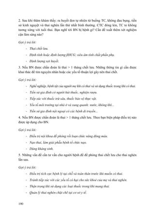 190
2. Sau khi thăm khám thấy: ra huyết đen tự nhiên từ buồng TC, không đau bụng, tiền
sử kinh nguyệt và thai nghén lần thứ nhất bình thường. CTC đóng kín, TC to không
tương xứng với tuổi thai. Bạn nghĩ tới BN bị bệnh gì? Cần đề xuất thêm xét nghiệm
cận lâm sàng nào?
Gợi ý trả lời:
- Thai chết lưu.
- Định tính hoặc định lượng βHCG; siêu âm tính chất phần phụ.
- Định lượng sợi huyết.
3. Nếu BN được chẩn đoán là thai > 1 tháng chết lưu. Những thông tin gì cần được
khai thác để tìm nguyên nhân hoặc các yếu tố thuận lợi gây nên thai chết.
Gợi ý trả lời:
- Nghề nghiệp, bệnh tật của người mẹ khi có thai và sử dụng thuốc trong khi có thai.
- Tiền sử gia đình có người hút thuốc, nghiện rượu.
- Tiếp xúc với thuốc trừ sâu, thuốc bảo vệ thực vật.
- Yếu tố môi trường tại nhà ở và xung quanh: nước, không khí...
- Tiền sử gia đình nội ngoại có các bệnh di truyền...
4. Nếu BN được chẩn đoán là thai > 1 tháng chết lưu. Theo bạn biện pháp điều trị nào
được áp dụng cho BN.
Gợi ý trả lời:
- Điều trị nội khoa đề phòng rối loạn chức năng đông máu.
- Nạo thai, làm giải phẫu bệnh tổ chức nạo.
- Dùng kháng sinh.
5. Những vấn đề cần tư vấn cho người bệnh để đề phòng thai chết lưu cho thai nghén
lần sau.
Gợi ý trả lời:
- Điều trị tích cực bệnh lý tại chỗ và toàn thân trước khi muốn có thai.
- Tránh tiếp xúc với các yếu tố có hại cho sức khoẻ của mẹ và thai nghén.
- Thận trọng khi sử dụng các loại thuốc trong khi mang thai.
- Quản lý thai nghén chặt chẽ tại cơ sở y tế.
 