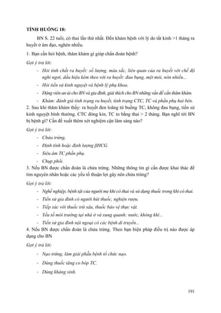 191
TÌNH HUỐNG 18:
BN S. 22 tuổi, có thai lần thứ nhất. Đến khám bệnh với lý do tắt kinh >1 tháng ra
huyết ở âm đạo, nghén nhiều.
1. Bạn cần hỏi bệnh, thăm khám gì giúp chẩn đoán bệnh?
Gợi ý trả lời:
- Hỏi tính chất ra huyết: số lượng, màu sắc, liên quan của ra huyết với chế độ
nghỉ ngơi, dấu hiệu kèm theo với ra huyết: đau bụng, mệt mỏi, nôn nhiều...
- Hỏi tiền sử kinh nguyệt và bệnh lý phụ khoa.
- Động viên an ủi cho BN và gia đình, giải thích cho BN những vấn đề cần thăm khám.
- Khám: đánh giá tình trạng ra huyết, tình trạng CTC, TC và phần phụ hai bên.
2. Sau khi thăm khám thấy: ra huyết đen loãng từ buồng TC, không đau bụng, tiền sử
kinh nguyệt bình thường. CTC đóng kín, TC to bằng thai > 2 tháng. Bạn nghĩ tới BN
bị bệnh gì? Cần đề xuất thêm xét nghiệm cận lâm sàng nào?
Gợi ý trả lời:
- Chửa trứng.
- Định tính hoặc định lượng βHCG.
- Siêu âm TC phần phụ.
- Chụp phổi.
3. Nếu BN được chẩn đoán là chửa trứng. Những thông tin gì cần được khai thác để
tìm nguyên nhân hoặc các yếu tố thuận lợi gây nên chửa trứng?
Gợi ý trả lời:
- Nghề nghiệp, bệnh tật của người mẹ khi có thai và sử dụng thuốc trong khi có thai.
- Tiền sử gia đình có người hút thuốc, nghiện rượu.
- Tiếp xúc với thuốc trừ sâu, thuốc bảo vệ thực vật.
- Yếu tố môi trường tại nhà ở và xung quanh: nước, không khí...
- Tiền sử gia đình nội ngoại có các bệnh di truyền...
4. Nếu BN được chẩn đoán là chửa trứng. Theo bạn biện pháp điều trị nào được áp
dụng cho BN
Gợi ý trả lời:
- Nạo trứng, làm giải phẫu bệnh tổ chức nạo.
- Dùng thuốc tăng co bóp TC.
- Dùng kháng sinh.
 