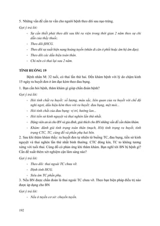 192
5. Những vấn đề cần tư vấn cho người bệnh theo dõi sau nạo trứng.
Gợi ý trả lời:
- Sự cần thiết phải theo dõi sau khi ra viện trong thời gian 2 năm theo sự chỉ
dẫn của thầy thuốc.
- Theo dõi βHCG.
- Theo dõi sự xuất hiện nang hoàng tuyến (nhân di căn ở phổi hoặc âm hộ âm đạo).
- Theo dõi các dấu hiệu toàn thân.
- Chỉ nên có thai lại sau 2 năm.
TÌNH HUỐNG 19
Bệnh nhân M: 32 tuổi, có thai lần thứ hai. Đến khám bệnh với lý do chậm kinh
15 ngày ra huyết đen ở âm đạo kèm theo đau bụng.
1. Bạn cần hỏi bệnh, thăm khám gì giúp chẩn đoán bệnh?
Gợi ý trả lời:
- Hỏi tính chất ra huyết: số lượng, màu sắc, liên quan của ra huyết với chế độ
nghỉ ngơi, dấu hiệu kèm theo với ra huyết: đau bụng, mệt mỏi...
- Hỏi tính chất của đau bụng: vị trí, hướng lan...
- Hỏi tiền sử kinh nguyệt và thai nghén lần thứ nhất.
- Động viên an ủi cho BN và gia đình, giải thích cho BN những vấn đề cần thăm khám.
- Khám: đánh giá tình trạng toàn thân (mạch, HA) tình trạng ra huyết, tình
trạng CTC, TC, cùng đồ và phần phụ hai bên.
2. Sau khi thăm khám thấy: ra huyết đen tự nhiên từ buồng TC, đau bụng, tiền sử kinh
nguyệt và thai nghén lần thứ nhất bình thường. CTC đóng kín, TC to không tương
xứng với tuổi thai. Cùng đồ có phản ứng khi thăm khám. Bạn nghĩ tới BN bị bệnh gì?
Cần đề xuất thêm xét nghiệm cận lâm sàng nào?
Gợi ý trả lời:
- Theo dõi: thai ngoài TC chưa vỡ.
- Định tính HCG.
- Siêu âm TC phần phụ.
3. Nếu BN được chẩn đoán là thai ngoài TC chưa vỡ. Theo bạn biện pháp điều trị nào
được áp dụng cho BN
Gợi ý trả lời:
- Nếu ở tuyến cơ sở: chuyển tuyến.
 