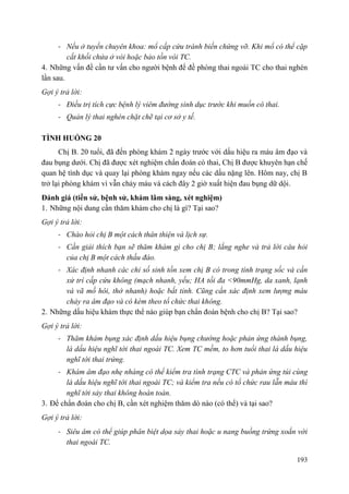 193
- Nếu ở tuyến chuyên khoa: mổ cấp cứu tránh biến chứng vỡ. Khi mổ có thể cặp
cắt khối chửa ở vòi hoặc bảo tồn vòi TC.
4. Những vấn đề cần tư vấn cho người bệnh để đề phòng thai ngoài TC cho thai nghén
lần sau.
Gợi ý trả lời:
- Điều trị tích cực bệnh lý viêm đường sinh dục trước khi muốn có thai.
- Quản lý thai nghén chặt chẽ tại cơ sở y tế.
TÌNH HUỐNG 20
Chị B. 20 tuổi, đã đến phòng khám 2 ngày trước với dấu hiệu ra máu âm đạo và
đau bụng dưới. Chị đã được xét nghiệm chẩn đoán có thai, Chị B được khuyên hạn chế
quan hệ tình dục và quay lại phòng khám ngay nếu các dấu nặng lên. Hôm nay, chị B
trở lại phòng khám vì vẫn chảy máu và cách đây 2 giờ xuất hiện đau bụng dữ dội.
Đánh giá (tiền sử, bệnh sử, khám lâm sàng, xét nghiệm)
1. Những nội dung cần thăm khám cho chị là gì? Tại sao?
Gợi ý trả lời:
- Chào hỏi chị B một cách thân thiện và lịch sự.
- Cần giải thích bạn sẽ thăm khám gì cho chị B; lắng nghe và trả lời câu hỏi
của chị B một cách thấu đáo.
- Xác định nhanh các chỉ số sinh tồn xem chị B có trong tình trạng sốc và cần
xử trí cấp cứu không (mạch nhanh, yếu; HA tối đa <90mmHg, da xanh, lạnh
và vã mồ hôi, thở nhanh) hoặc bất tỉnh. Cũng cần xác định xem lượng máu
chảy ra âm đạo và có kèm theo tổ chức thai không.
2. Những dấu hiệu khám thực thể nào giúp bạn chẩn đoán bệnh cho chị B? Tại sao?
Gợi ý trả lời:
- Thăm khám bụng xác định dấu hiệu bụng chướng hoặc phản ứng thành bụng,
là dấu hiệu nghĩ tới thai ngoài TC. Xem TC mềm, to hơn tuổi thai là dấu hiệu
nghĩ tới thai trứng.
- Khám âm đạo nhẹ nhàng có thể kiểm tra tình trạng CTC và phản ứng túi cùng
là dấu hiệu nghĩ tới thai ngoài TC; và kiểm tra nếu có tổ chức rau lẫn máu thì
nghĩ tới sảy thai không hoàn toàn.
3. Để chẩn đoán cho chị B, cần xét nghiệm thăm dò nào (có thể) và tại sao?
Gợi ý trả lời:
- Siêu âm có thể giúp phân biệt dọa sảy thai hoặc u nang buồng trứng xoắn với
thai ngoài TC.
 