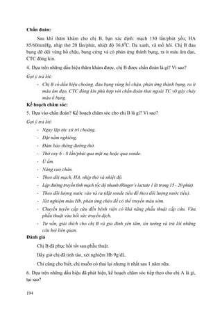194
Chẩn đoán:
Sau khi thăm khám cho chị B, bạn xác định: mạch 130 lần/phút yếu; HA
85/60mmHg, nhịp thở 20 lần/phút, nhiệt độ 36,80
C. Da xanh, vã mồ hôi. Chị B đau
bụng dữ dội vùng hố chậu, bụng cứng và có phản ứng thành bụng, ra ít máu âm đạo,
CTC đóng kín.
4. Dựa trên những dấu hiệu thăm khám được, chị B được chẩn đoán là gì? Vì sao?
Gợi ý trả lời:
- Chị B có dấu hiệu choáng, đau bụng vùng hố chậu, phản ứng thành bụng, ra ít
máu âm đạo, CTC đóng kín phù hợp với chẩn đoán thai ngoài TC vỡ gây chảy
máu ổ bụng.
Kế hoạch chăm sóc:
5. Dựa vào chẩn đoán? Kế hoạch chăm sóc cho chị B là gì? Vì sao?
Gợi ý trả lời:
- Ngay lập tức xử trí choáng.
- Đặt nằm nghiêng.
- Đảm bảo thông đường thở.
- Thở oxy 6 - 8 lần/phút qua mặt nạ hoặc qua sonde.
- Ủ ấm.
- Nâng cao chân.
- Theo dõi mạch, HA, nhịp thở và nhiệt độ.
- Lập đường truyền tĩnh mạch tốc độ nhanh (Ringer’s lactate 1 lít trong 15 - 20 phút).
- Theo dõi lượng nước vào và ra (đặt sonde tiểu để theo dõi lượng nước tiểu).
- Xét nghiệm máu Hb, phản ứng chéo để có thể truyền máu sớm.
- Chuyển tuyến cấp cứu đến bệnh viện có khả năng phẫu thuật cấp cứu. Vừa
phẫu thuật vừa hồi sức truyền dịch.
- Tư vấn, giải thích cho chị B và gia đình yên tâm, tin tưởng và trả lời những
câu hỏi liên quan.
Đánh giá
Chị B đã phục hồi tốt sau phẫu thuật.
Bây giờ chị đã tỉnh táo, xét nghiệm Hb 9g/dL.
Chỉ cũng cho biết, chị muốn có thai lại nhưng ít nhất sau 1 năm nữa.
6. Dựa trên những dấu hiệu đã phát hiện, kế hoạch chăm sóc tiếp theo cho chị A là gì,
tại sao?
 
