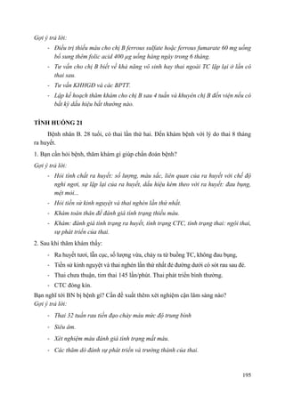 195
Gợi ý trả lời:
- Điều trị thiếu máu cho chị B ferrous sulfate hoặc ferrous fumarate 60 mg uống
bổ sung thêm folic acid 400 µg uống hàng ngày trong 6 tháng.
- Tư vấn cho chị B biết về khả năng vô sinh hay thai ngoài TC lặp lại ở lần có
thai sau.
- Tư vấn KHHGĐ và các BPTT.
- Lập kế hoạch thăm khám cho chị B sau 4 tuần và khuyên chị B đến viện nếu có
bất kỳ dấu hiệu bất thường nào.
TÌNH HUỐNG 21
Bệnh nhân B. 28 tuổi, có thai lần thứ hai. Đến khám bệnh với lý do thai 8 tháng
ra huyết.
1. Bạn cần hỏi bệnh, thăm khám gì giúp chẩn đoán bệnh?
Gợi ý trả lời:
- Hỏi tính chất ra huyết: số lượng, màu sắc, liên quan của ra huyết với chế độ
nghỉ ngơi, sự lặp lại của ra huyết, dấu hiệu kèm theo với ra huyết: đau bụng,
mệt mỏi...
- Hỏi tiền sử kinh nguyệt và thai nghén lần thứ nhất.
- Khám toàn thân để đánh giá tình trạng thiếu máu.
- Khám: đánh giá tình trạng ra huyết, tình trạng CTC, tình trạng thai: ngôi thai,
sự phát triển của thai.
2. Sau khi thăm khám thấy:
- Ra huyết tươi, lẫn cục, số lượng vừa, chảy ra từ buồng TC, không đau bụng,
- Tiền sử kinh nguyệt và thai nghén lần thứ nhất đẻ đường dưới có sót rau sau đẻ.
- Thai chưa thuận, tim thai 145 lần/phút. Thai phát triển bình thường.
- CTC đóng kín.
Bạn nghĩ tới BN bị bệnh gì? Cần đề xuất thêm xét nghiệm cận lâm sàng nào?
Gợi ý trả lời:
- Thai 32 tuần rau tiền đạo chảy máu mức độ trung bình
- Siêu âm.
- Xét nghiệm máu đánh giá tình trạng mất máu.
- Các thăm dò đánh sự phát triển và trưởng thành của thai.
 