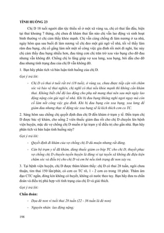 198
TÌNH HUỐNG 23
Chị D 18 tuổi người dân tộc thiểu số ở một xã vùng xa, chị có thai lần đầu, hiện
tại thai khoảng 7 tháng, chị chưa đi khám thai lần nào chị vẫn lao động và sinh hoạt
bình thường vì chị cảm thấy khỏe mạnh. Chị vẫn cùng chồng đi làm nương ở xa nhà,
ngày hôm qua sau buổi đi làm nương về chị đeo một gùi ngô về nhà, tối về thấy lâm
râm đau bụng, chị cố gắng làm nốt một số công việc gia đình rồi mới đi nghỉ, lúc này
chị cảm thấy đau bụng nhiều hơn, đau từng cơn chị trăn trở xoa vào bụng cho đỡ đau
nhưng vẫn không đỡ. Chồng chị lo lắng giúp vợ xoa lưng, xoa bụng, bôi dầu cho đỡ
đau nhưng tình trạng đau của chị Đ vẫn không đỡ.
1. Bạn hãy phân tích và bàn luận tình huống của chị D.
Gợi ý trả lời:
- Chị D có thai ở tuổi rất trẻ (18 tuổi), ở vùng xa, chưa được tiếp cận với chăm
sóc và bảo vệ thai nghén, chị nghĩ có thai nếu khỏe mạnh thì không cần khám
thai. Không biết chế độ lao động cho phụ nữ mang thai nên sau một ngày lao
động nặng còn gùi ngô về nhà. Khi bị đau bụng không nghỉ ngơi ngay mà còn
cố làm nốt công việc gia đình. Khi bị đau bụng còn xoa bụng, xoa lưng để
giảm đau nhưng thực tế động tác xoa bụng sẽ là kích thích cơn co TC.
2. Sáng hôm sau chồng chị quyết định đưa chị D đến khám ở trạm y tế. Đến trạm chị
D được bác sỹ khám, cho uống 2 viên thuốc giảm đau rồi cho chị D chuyển lên bệnh
viện huyện, mặc dù vợ chồng chị D muốn ở lại trạm y tế điều trị cho gần nhà. Bạn hãy
phân tích và bàn luận tình huống này?
Gợi ý trả lời:
- Quyết định đi khám của vợ chồng chị D dù muộn nhưng rất đúng.
- Cán bộ trạm y tế đã khám, dùng thuốc giảm co bóp TC cho chị D, thuyết phục
vợ chồng chị D chuyển tuyến huyện là đúng vì tại tuyến xã không đủ điệu kiện
chăm sóc và điều trị cho chị D và em bé nếu tình trạng đẻ non xảy ra.
3. Tại bệnh viện huyện, chị D được thăm khám thấy: chị D có thai 28 tuần, ngôi chưa
thuận, tim thai 150 lần/phút, có cơn co TC rõ, 1 - 2 cơn co trong 10 phút. Thăm âm
đạo CTC ngắn, đóng kín không có huyết, không có nước theo tay. Bạn hãy đưa ra chẩn
đoán và điều trị phù hợp với tình trạng của chị D và giải thích.
Gợi ý trả lời:
Chẩn đoán:
- Dọa đẻ non vì tuổi thai 28 tuần (22 - 36 tuần là đẻ non)
- Nguyên nhân: lao động nặng;
 