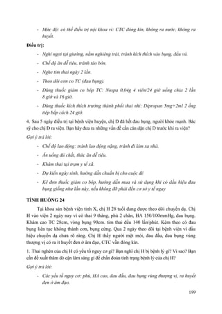 199
- Mức độ: có thể điều trị nội khoa vì: CTC đóng kín, không ra nước, không ra
huyết.
Điều trị:
- Nghỉ ngơi tại giường, nằm nghiêng trái, tránh kích thích vào bụng, đầu vú.
- Chế độ ăn dễ tiêu, tránh táo bón.
- Nghe tim thai ngày 2 lần.
- Theo dõi cơn co TC (đau bụng).
- Dùng thuốc giảm co bóp TC: Nospa 0,04g 4 viên/24 giờ uống chia 2 lần
8 giờ và 16 giờ.
- Dùng thuốc kích thích trưởng thành phổi thai nhi: Dipropan 5mg+2ml 2 ống
tiêp bắp cách 24 giờ.
4. Sau 5 ngày điều trị tại bệnh viện huyện, chị D đã hết đau bụng, người khỏe mạnh. Bác
sỹ cho chị D ra viện. Bạn hãy đưa ra những vấn đề cần căn dặn chị D trước khi ra viện?
Gợi ý trả lời:
- Chế độ lao động: tránh lao động nặng, tránh đi làm xa nhà.
- Ăn uống đủ chất, thức ăn dễ tiêu.
- Khám thai tại trạm y tế xã.
- Dự kiến ngày sinh, hướng dẫn chuẩn bị cho cuộc đẻ
- Kê đơn thuốc giảm co bóp, hướng dẫn mua và sử dụng khi có dấu hiệu đau
bụng giống như lần này, nếu không đỡ phải đến cơ sở y tế ngay
TÌNH HUỐNG 24
Tại khoa sản bệnh viện tỉnh X, chị H 28 tuổi đang được theo dõi chuyển dạ. Chị
H vào viện 2 ngày nay vì có thai 9 tháng, phù 2 chân, HA 150/100mmHg, đau bụng.
Khám cao TC 28cm, vòng bụng 90cm. tim thai đều 140 lần/phút. Kèm theo có đau
bụng liên tục không thành cơn, bụng cứng. Qua 2 ngày theo dõi tại bệnh viện vì dấu
hiệu chuyển dạ chưa rõ ràng. Chị H thấy người mệt mỏi, đau đầu, đau bụng vùng
thượng vị có ra ít huyết đen ở âm đạo, CTC vẫn đóng kín.
1. Thai nghén của chị H có yếu tố nguy cơ gì? Bạn nghĩ chị H bị bệnh lý gì? Vì sao? Bạn
cần đề xuất thăm dò cận lâm sàng gì để chẩn đoán tình trạng bệnh lý của chị H?
Gợi ý trả lời:
- Các yếu tố nguy cơ: phù, HA cao, đau đầu, đau bụng vùng thượng vị, ra huyết
đen ở âm đạo.
 