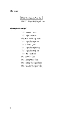 2
Chủ biên:
PGS.TS. Nguyễn Văn Tư
BSCKII. Phạm Thị Quỳnh Hoa
Tham gia biên soạn:
TS. Lê Minh Chính
ThS. Ngô Văn Hựu
BSCKII. Phạm Mỹ Hoài
ThS. Nguyễn Thị Bình
ThS. Cấn Bá Quát
ThS. Nguyễn Thị Hồng
ThS. Nguyễn Thúy Hà
ThS. Bùi Hải Nam
BS. Tạ Quốc Bản
BS. Hoàng Quốc Huy
BS. Hoàng Thị Ngọc Trâm
BS. Nguyễn Thị Kim Tiến
 