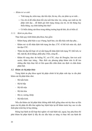 20
- Khám trẻ sơ sinh:
Tình trạng da, niêm mạc, đại tiểu tiện, bú mẹ, rốn, các phản xạ sơ sinh…
Các chỉ số để chẩn đoán hồi cứu tuổi thai như: tóc, móng, sụn vành tai, bộ
phận sinh dục… để đánh giá tình trạng chung của trẻ, trẻ đủ tháng hay
thiếu tháng, suy dinh dưỡng bào thai?
Có biến chứng sản khoa trong những trường hợp đẻ khó, đẻ có biến cố.
3.1.3. Bệnh án phụ khoa
Thực hiện quy trình khám phụ khoa, bao gồm:
- Khám bụng: phát hiện u cục ở bụng, hạch bẹn, các dấu hiệu sinh dục phụ…
- Khám mỏ vịt để nhận định tình trạng âm đạo, CTC về thể tích màu sắc, dịch
âm đạo CTC.
- Thăm âm đạo kết hợp với sờ nắn bụng để nhận định tình trạng TC (thể tích, tư
thế, mật độ, độ di động), phần phụ 2 bên, cùng đồ…
- Khám bổ sung như: đo buồng TC, soi CTC, chọc dò Douglas, làm test acid
acetic, thăm trực tràng... Mục đích các phương pháp khám trên là để tìm
những dấu hiệu thực thể có liên quan đến chẩn đoán xác định và chẩn đoán
phân biệt.
3.2. Khám các bộ phận khác
Trong bệnh án phụ khoa ngoài bộ phận chính là bộ phận sinh dục ta cần phải
khám các bộ phận khác như:
- Hệ tuần hoàn
- Hệ hô hấp
- Hệ tiết niệu
- Hệ tiêu hóa
- Hệ cơ, xương, khớp
- Hệ thần kinh.
Nếu cần khám các bộ phận khác không nhất thiết giống nhau mà tùy theo sự liên
quan của bộ phận đó đến thai nghén hay bệnh hiện tại để khám trước hay sau và cần
thiết phải trình bày kĩ hay không.
Riêng loại bệnh án kết hợp thai nghén với một bệnh nội, ngoại, hay phụ khoa thì
phải khám bộ phận bệnh lý đầy đủ các dấu hiệu cơ năng và thực thể của bệnh đó
 