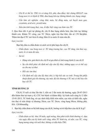 200
- Chị H có thể bị: TSG (vì có tăng HA, phù, đau đầu); hội chứng HELLP; rau
bong non (vì có bệnh lý TSG, đau bụng liên tục không thành cơn, bụng cứng).
- Cần làm xét nghiệm: công thức máu, bộ đông máu, sợi huyết men gan,
creatinin, acid uric, protid máu.
- Siêu âm tình trạng thai, rau, ối đặc biệt vùng rau bám vào TC.
2. Qua theo dõi 4 giờ tại phòng đẻ, chị H đau bụng nhiều hơn, đau liên tục không
thành cơn. Khám TC cứng, cao TC 30cm, nghe tim thai khó, tần số 170 lần/phút.
Thăm âm đạo CTC mở 4cm ối căng, bấm ối ra nước ối màu nâu đỏ.
Gợi ý trả lời:
Bạn hãy đưa ra chẩn đoán và cách xử trí phù hợp cho chị H.
- Chẩn đoán: rau bong non vì: TC tăng trương lực, cao TC tăng, tim thai suy,
nước ối có màu đỏ nâu.
- Xử trí:
Động viên, giải thích cho chị H và gia đình về tình trạng bệnh lý của chị H.
Sự cần thiết phải chỉ định mổ cấp cứu lấy thai, những nguy cơ có thể xảy
ra cho mẹ và thai.
Hồi sức tim thai.
Chỉ định mổ cấp cứu lấy thai chú ý ê kíp hồi sức sơ sinh. Trong khi phẫu
thuật đánh giá tổn thương, tùy mức độ tổn thương ở TC mà có thể bảo tồn
hay cắt TC.
TÌNH HUỐNG 25
Chị K 33 tuổi có thai lần thứ 3, tiền sử 2 lần trước đẻ thường, ngày 28-07-2013
đến khám thai tại trạm y tế, CTC hỏi bệnh và khám thấy: kỳ kinh cuối cùng là 12 đến
15-01-2013, TC hình ống, sờ cực dưới thấy khối tròn mềm, cực trên có khối rắn, nghe
tim thai rõ trên khớp vệ khoảng 20cm, cao TC 26cm, vòng bụng 88cm, không phù,
HA: 120/80mmHg.
1. Bạn hãy chẩn đoán sơ bộ tình trạng của chị K, hướng xử trí tiếp theo của chị K là gì?
Gợi ý trả lời:
- Chẩn đoán sơ bộ: thai 30 tuần, ngôi mông, thai phát triển bình thường vì: dựa
vào ngày đầu của kỳ kinh cuối cùng, nhìn TC hình trụ, sờ nắn; cao TC, vòng
bụng tương xứng với tuổi thai, không có dấu hiệu TSG.
 