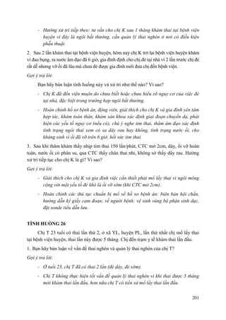 201
- Hướng xử trí tiếp theo: tư vấn cho chị K sau 1 tháng khám thai tại bệnh viện
huyện vì đây là ngôi bất thường, cần quản lý thai nghén ở nơi có điều kiện
phẫu thuật.
2. Sau 2 lần khám thai tại bệnh viện huyện, hôm nay chị K trở lại bệnh viện huyện khám
vì đau bụng, ra nước âm đạo đã 6 giờ, gia đình định cho chị đẻ tại nhà vì 2 lần trước chị đẻ
rất dễ nhưng vỡ ối đã lâu mà chưa đẻ được gia đình mới đưa chị đến bệnh viện.
Gợi ý trả lời:
Bạn hãy bàn luận tình huống này và xử trí như thế nào? Vì sao?
- Chị K đã đến viện muộn do chưa biết hoặc chưa hiểu rõ nguy cơ của việc đẻ
tại nhà, đặc biệt trong trường hợp ngôi bất thường.
- Hoàn chỉnh hồ sơ bệnh án, động viên, giải thích cho chị K và gia đình yên tâm
hợp tác, khám toàn thân, khám sản khoa xác định giai đoạn chuyển dạ, phát
hiện các yếu tố nguy cơ (nếu có), chú ý nghe tim thai, thăm âm đạo xác định
tình trạng ngôi thai xem có sa dây rau hay không, tình trạng nước ối, cho
kháng sinh vì ối đã vỡ trên 6 giờ, hồi sức tim thai.
3. Sau khi thăm khám thấy nhịp tim thai 150 lần/phút, CTC mở 2cm, dày, ối vỡ hoàn
toàn, nước ối có phân su, qua CTC thấy chân thai nhi, không sờ thấy dây rau. Hướng
xử trí tiếp tục cho chị K là gì? Vì sao?
Gợi ý trả lời:
- Giải thích cho chị K và gia đình việc cần thiết phải mổ lấy thai vì ngôi mông
cộng với một yếu tố đẻ khó là ối vỡ sớm (khi CTC mở 2cm).
- Hoàn chỉnh các thủ tục chuẩn bị mổ về hồ sơ bệnh án: biên bản hội chẩn,
hướng dẫn ký giấy cam đoan; về người bệnh: vệ sinh vùng bộ phận sinh dục,
đặt sonde tiểu dẫn lưu.
TÌNH HUỐNG 26
Chị T 23 tuổi có thai lần thứ 2, ở xã YL, huyện PL, lần thứ nhất chị mổ lấy thai
tại bệnh viện huyện, thai lần này được 5 tháng. Chị đến trạm y tế khám thai lần đầu.
1. Bạn hãy bàn luận về vấn đề thai nghén và quản lý thai nghén của chị T?
Gợi ý trả lời:
- Ở tuổi 23, chị T đã có thai 2 lần (đẻ dày, đẻ sớm).
- Chị T không thực hiện tốt vấn đề quản lý thai nghén vì khi thai được 5 tháng
mới khám thai lần đầu, hơn nữa chị T có tiền sử mổ lấy thai lần đầu.
 