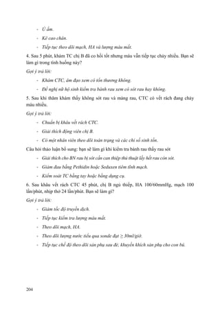204
- Ủ ấm.
- Kê cao chân.
- Tiếp tục theo dõi mạch, HA và lượng máu mất.
4. Sau 5 phút, khám TC chị B đã co hồi tốt nhưng máu vẫn tiếp tục chảy nhiều. Bạn sẽ
làm gì trong tình huống này?
Gợi ý trả lời:
- Khám CTC, âm đạo xem có tổn thương không.
- Đề nghị nữ hộ sinh kiểm tra bánh rau xem có sót rau hay không.
5. Sau khi thăm khám thấy không sót rau và màng rau, CTC có vết rách đang chảy
máu nhiều.
Gợi ý trả lời:
- Chuẩn bị khâu vết rách CTC.
- Giải thích động viên chị B.
- Có một nhân viên theo dõi toàn trạng và các chỉ số sinh tồn.
Câu hỏi thảo luận bổ sung: bạn sẽ làm gì khi kiểm tra bánh rau thấy rau sót
- Giải thích cho BN rau bị sót cần can thiệp thủ thuật lấy hết rau còn sót.
- Giảm đau bằng Pethidin hoặc Seduxen tiêm tĩnh mạch.
- Kiểm soát TC bằng tay hoặc bằng dụng cụ.
6. Sau khâu vết rách CTC 45 phút, chị B ngủ thiếp, HA 100/60mmHg, mạch 100
lần/phút, nhịp thở 24 lần/phút. Bạn sẽ làm gì?
Gợi ý trả lời:
- Giảm tốc độ truyền dịch.
- Tiếp tục kiểm tra lượng máu mất.
- Theo dõi mạch, HA.
- Theo dõi lượng nước tiểu qua sonde đạt ≥ 30ml/giờ.
- Tiếp tục chế độ theo dõi sản phụ sau đẻ, khuyến khích sản phụ cho con bú.
 