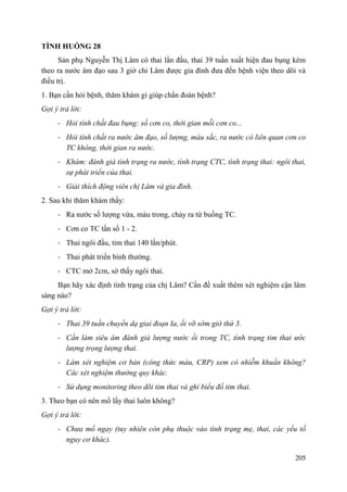 205
TÌNH HUỐNG 28
Sản phụ Nguyễn Thị Lâm có thai lần đầu, thai 39 tuần xuất hiện đau bụng kèm
theo ra nước âm đạo sau 3 giờ chi Lâm được gia đình đưa đến bệnh viện theo dõi và
điều trị.
1. Bạn cần hỏi bệnh, thăm khám gì giúp chẩn đoán bệnh?
Gợi ý trả lời:
- Hỏi tính chất đau bụng: số cơn co, thời gian mỗi cơn co...
- Hỏi tính chất ra nước âm đạo, số lượng, màu sắc, ra nước có liên quan cơn co
TC không, thời gian ra nước.
- Khám: đánh giá tình trạng ra nước, tình trạng CTC, tình trạng thai: ngôi thai,
sự phát triển của thai.
- Giải thích động viên chị Lâm và gia đình.
2. Sau khi thăm khám thấy:
- Ra nước số lượng vừa, màu trong, chảy ra từ buồng TC.
- Cơn co TC tần số 1 - 2.
- Thai ngôi đầu, tim thai 140 lần/phút.
- Thai phát triển bình thường.
- CTC mở 2cm, sờ thấy ngôi thai.
Bạn hãy xác định tình trạng của chị Lâm? Cần đề xuất thêm xét nghiệm cận lâm
sàng nào?
Gợi ý trả lời:
- Thai 39 tuần chuyển dạ giai đoạn Ia, ối vỡ sớm giờ thứ 3.
- Cần làm siêu âm đánh giá lượng nước ối trong TC, tình trạng tim thai ước
lượng trọng lượng thai.
- Làm xét nghiệm cơ bản (công thức máu, CRP) xem có nhiễm khuẩn không?
Các xét nghiệm thường quy khác.
- Sử dụng monitoring theo dõi tim thai và ghi biểu đồ tim thai.
3. Theo bạn có nên mổ lấy thai luôn không?
Gợi ý trả lời:
- Chưa mổ ngay (tuy nhiên còn phụ thuộc vào tình trạng mẹ, thai, các yếu tố
nguy cơ khác).
 