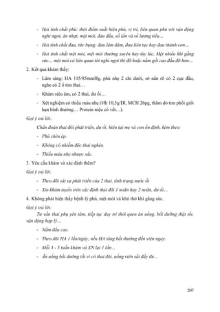 207
- Hỏi tính chất phù: thời điểm xuất hiện phù, vị trí, liên quan phù với vận động
nghỉ ngơi, ăn nhạt, mệt mỏi, đau đầu, số lần và số lượng tiểu…
- Hỏi tính chất đau, tức bụng: đau lâm dâm, đau liên tục hay đau thành cơn…
- Hỏi tính chất mệt mỏi, mệt mỏi thường xuyên hay tùy lúc. Mệt nhiều khi gắng
sức… mệt mỏi có liên quan tới nghỉ ngơi thì đỡ hoặc nằm gối cao đầu đỡ hơn…
2. Kết quả khám thấy:
- Lâm sàng: HA 115/85mmHg, phù nhẹ 2 chi dưới, sờ nắn rõ có 2 cực đầu,
nghe có 2 ổ tim thai…
- Khám siêu âm, có 2 thai, dư ối…
- Xét nghiệm có thiếu máu nhẹ (Hb 10,5g/Dl, MCH 26pg, thăm dò tim phổi giới
hạn bình thường… Protein niệu có vết…).
Gợi ý trả lời:
Chẩn đoán thai đôi phát triển, dư ối, hiện tại mẹ và con ổn định, kèm theo:
- Phù chèn ép.
- Không có nhiễm độc thai nghén.
- Thiếu máu nhẹ nhược sắc.
3. Yêu cầu khám và xác định thêm?
Gợi ý trả lời:
- Theo dõi sát sự phát triển của 2 thai, tình trạng nước ối
- Xin khám tuyến trên xác định thai đôi 1 noãn hay 2 noãn, dư ối…
4. Không phát hiện thấy bệnh lý phù, mệt mỏi và khó thở khi gắng sức.
Gợi ý trả lời:
Tư vấn thai phụ yên tâm, tiếp tục duy trì thói quen ăn uống, bồi dưỡng thật tốt,
vận động hợp lý…
- Nằm đầu cao.
- Theo dõi HA 1 lần/ngày, nếu HA tăng bất thường đến viện ngay.
- Mỗi 3 - 5 tuần khám và XN lại 1 lần…
- Ăn uống bồi dưỡng tốt vì có thai đôi, uống viên sắt đầy đủ…
 