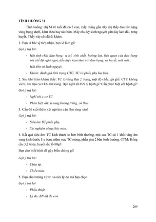 209
TÌNH HUỐNG 31
Tình huống: chị M 40 tuổi đã có 2 con, mấy tháng gần đây chị thấy đau tức nặng
vùng bụng dưới, kèm theo hay táo bón. Mấy chu kỳ kinh nguyệt gần đây kéo dài, rong
huyết. Thấy vậy chị đã đi khám.
1. Bạn là bác sỹ tiếp nhận, bạn sẽ làm gì?
Gợi ý trả lời:
- Hỏi tính chất đau bụng: vị trí, tính chất, hướng lan, liên quan của đau bụng
với chế độ nghỉ ngơi, dấu hiệu kèm theo với đau bụng: ra huyết, mệt mỏi...
- Hỏi tiền sử kinh nguyệt.
- Khám: đánh giá tình trạng CTC, TC và phần phụ hai bên.
2. Sau khi thăm khám thấy: TC to bằng thai 2 tháng, mật độ chắc, gồ ghề. CTC không
viêm, âm đạo có ít khí hư loãng. Bạn nghĩ tới BN bị bệnh gì? Cần phân biệt với bệnh gì?
Gợi ý trả lời:
- Nghĩ tới u xơ TC
- Phân biệt với: u nang buồng trứng, có thai.
3. Cần đề xuất thêm xét nghiệm cận lâm sàng nào?
Gợi ý trả lời:
- Siêu âm TC phần phụ.
- Xét nghiệm công thức máu.
4. Kết quả siêu âm: TC kích thước to hơn bình thường, mặt sau TC có 1 khối tăng âm
vang kích thước 5 x 6cm, niêm mạc TC mỏng, phần phụ 2 bên bình thường. CTM: Hồng
cầu 3,2 triệu, huyết sắc tố 80g/l
Bạn cho biết bệnh đã gây biến chứng gì?
Gợi ý trả lời:
- Chèn ép.
- Thiếu máu.
5. Bạn cho hướng xử trí và nêu lý do mà bạn chọn
Gợi ý trả lời
- Phẫu thuật.
- Lý do: BN đã đủ con.
 