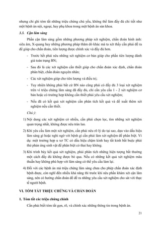 21
nhưng chỉ ghi tóm tắt những triệu chứng chủ yếu, không thể làm đầy đủ chi tiết như
một bệnh án nội, ngoại, hay phụ khoa trong một bệnh án sản khoa.
3.3. Cận lâm sàng
Phần cận lâm sàng gồm những phương pháp xét nghiệm, chẩn đoán hình ảnh:
siêu âm, X-quang hay những phương pháp thăm dò khác mà ta xét thấy cần phải đề ra
để giúp cho chẩn đoán, tiên lượng được chính xác và đầy đủ hơn.
- Trước hết phải nêu những xét nghiệm cơ bản giúp cho phần tiên lượng đánh
giá toàn trạng BN;
- Sau đó là các xét nghiệm cần thiết giúp cho chẩn đoán xác định, chẩn đoán
phân biệt, chẩn đoán nguyên nhân;
- Các xét nghiệm giúp cho tiên lượng và điều trị;
- Tuy nhiên không phải bất cứ BN nào cũng phải có đầy đủ 3 loại xét nghiệm
trên vì triệu chứng lâm sàng đã đầy đủ, chỉ cần yêu cầu 1 - 2 xét nghiệm cơ
bản hoặc có trường hợp không cần thiết phải yêu cầu xét nghiệm;
- Nếu đã có kết quả xét nghiệm cần phân tích kết quả và đề xuất thêm xét
nghiệm nếu cần thiết.
Chú ý:
1) Nội dung các xét nghiệm có nhiều, cần phải chọn lọc, tìm những xét nghiệm
quan trọng nhất, không được nêu tràn lan.
2) Khi yêu cầu làm một xét nghiệm, cần phải nêu rõ lý do tại sao, dựa vào dấu hiệu
lâm sàng gì hoặc nghi ngờ với bệnh gì cần phải làm xét nghiệm để phân biệt. Ví
dụ: một trường hợp u xơ TC có dấu hiệu chậm kinh hay tắt kinh bắt buộc phải
thử phản ứng sinh vật để phân biệt có thai hay không.
3) Khi trình bày kết quả xét nghiệm, phải phân tích những hiện tượng bất thường
một cách đầy đủ không được bỏ qua. Nếu có những kết quả xét nghiệm mâu
thuẫn hay không phù hợp với lâm sàng có thể yêu cầu làm lại.
4) Đối với các bệnh án mà triệu chứng lâm sàng chưa cho phép chẩn đoán xác định
bệnh được, còn nghĩ đến nhiều khả năng thì trước khi nêu phần khám xét cận lâm
sàng, nên có hướng chẩn đoán để đề ra những yêu cầu xét nghiệm cho sát với thực
tế người bệnh.
VI. TÓM TẮT TRIỆU CHỨNG VÀ CHẨN ĐOÁN
1. Tóm tắt các triệu chứng chính
Cần phải biết tóm tắt gọn, rõ, và chính xác những thông tin trong bệnh án.
 