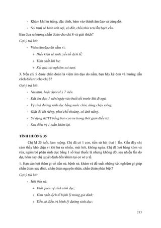 213
- Khám khí hư trắng, đặc dính, bám vào thành âm đạo và cùng đồ.
- Soi tươi có hình ảnh sợi, có đốt, chồi nhỏ xen lẫn bạch cầu.
Bạn đưa ra hướng chẩn đoán cho chị S và giải thích?
Gợi ý trả lời:
- Viêm âm đạo do nấm vì:
Điều kiện vệ sinh, yếu tố dịch tễ;
Tính chất khí hư;
Kết quả xét nghiệm soi tươi.
3. Nếu chị S được chẩn đoán là viêm âm đạo do nấm, bạn hãy kê đơn và hướng dẫn
cách điều trị cho chị S?
Gợi ý trả lời:
- Nistatin, hoặc Sporal x 7 viên.
- Đặt âm đạo 1 viên/ngày vào buổi tối trước khi đi ngủ.
- Vệ sinh đường sinh dục bằng nước chín, dùng chậu riêng.
- Giặt đồ lót riêng, phơi chỗ thoáng, có ánh nắng.
- Sử dụng BPTT bằng bao cao su trong thời gian điều trị.
- Sau điều trị 1 tuần khám lại.
TÌNH HUỐNG 35
Chị M 25 tuổi, làm ruộng. Chị đã có 1 con, tiền sử hút thai 1 lần. Gần đây chị
cảm thấy khó chịu vì khí hư ra nhiều, mùi hôi, không ngứa. Chị đã hỏi hàng xóm và
rửa, ngâm bộ phận sinh dục bằng 1 số loại thuốc lá nhưng không đỡ, sau nhiều lần do
dự, hôm nay chị quyết định đến khám tại cơ sở y tế.
1. Bạn cần hỏi thêm gì về tiền sử, bệnh sử, khám và đề xuất những xét nghiệm gì giúp
chẩn đoán xác đinh, chẩn đoán nguyên nhân, chẩn đoán phân biệt?
Gợi ý trả lời:
- Hỏi tiền sử:
Thói quen vệ sinh sinh dục;
Tính chất dịch tễ bệnh lý trong gia đình;
Tiền sử điều trị bệnh lý đường sinh dục;
 