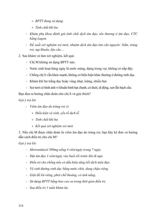 214
BPTT đang sử dụng;
Tính chất khí hư.
- Khám phụ khoa đánh giá tính chất dịch âm đạo, tổn thương ở âm đạo, CTC
bằng Lugon.
- Đề xuất xét nghiệm soi tươi, nhuộm dịch âm đạo tìm căn nguyên: Nấm, trùng
roi, tạp khuẩn, lậu cầu…
2. Sau khám và làm xét nghiệm, kết quả:
- Chị M không sử dụng BPTT nào.
- Nước sinh hoạt hàng ngày là nước máng, đựng trong vại, không có nắp đậy.
- Chồng chị S vẫn khỏe mạnh, không có biểu hiện khác thường ở đường sinh dục.
- Khám khí hư trắng đục hoặc vàng nhạt, loãng, nhiều bọt.
- Soi tươi có hình ảnh vi khuẩn hình hạt chanh, có đuôi, di động, xen lẫn bạch cầu.
Bạn đưa ra hướng chẩn đoán cho chị S và giải thích?
Gợi ý trả lời:
- Viêm âm đạo do trùng roi vì:
Điều kiện vệ sinh, yếu tố dịch tễ.
Tính chất khí hư.
Kết quả xét nghiệm soi tươi
3. Nếu chị M được chẩn đoán là viêm âm đạo do trùng roi, bạn hãy kê đơn và hướng
dẫn cách điều trị cho chị M?
Gợi ý trả lời:
- Metronidazol 500mg uống 4 viên/ngày trong 7 ngày.
- Đặt âm đạo 1 viên/ngày vào buổi tối trước khi đi ngủ.
- Điều trị cho chồng nếu có dấu hiệu tăng tiết dịch niệu đạo.
- Vệ sinh đường sinh dục bằng nước chín, dung chậu riêng.
- Giặt đồ lót riêng, phơi chỗ thoáng, có ánh nắng.
- Sử dụng BPTT bằng bao cao su trong thời gian điều trị.
- Sau điều trị 1 tuần khám lại.
 
