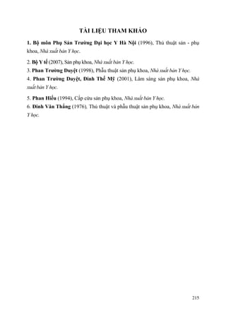 215
TÀI LIỆU THAM KHẢO
1. Bộ môn Phụ Sản Trƣờng Đại học Y Hà Nội (1996), Thủ thuật sản - phụ
khoa, Nhà xuất bản Y học.
2. Bộ Y tế (2007), Sản phụ khoa, Nhà xuất bản Y học.
3. Phan Trƣờng Duyệt (1998), Phẫu thuật sản phụ khoa, Nhà xuất bản Y học.
4. Phan Trƣờng Duyệt, Đinh Thế Mỹ (2001), Lâm sàng sản phụ khoa, Nhà
xuất bản Y học.
5. Phan Hiếu (1994), Cấp cứu sản phụ khoa, Nhà xuất bản Y học.
6. Đinh Văn Thắng (1976), Thủ thuật và phẫu thuật sản phụ khoa, Nhà xuất bản
Y học.
 