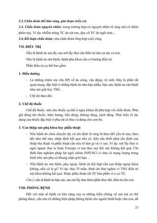 23
2.3. Chẩn đoán thể lâm sàng, giai đoạn (nếu có)
2.4. Chẩn đoán nguyên nhân: trong trường hợp có nguyên nhân rõ ràng nên có thêm
phần này. Ví dụ: nhiễm trùng TC do sót rau, dọa vỡ TC do ngôi trán…
2.4. Kết luận chẩn đoán: nêu chẩn đoán tổng hợp cuối cùng.
VII. ĐIỀU TRỊ
Nếu là bệnh án sau đẻ, sau mổ lấy thai cần điều trị cho cả mẹ và con.
Nếu là bệnh án sản bệnh, bệnh phụ khoa cần có hướng điều trị.
Phần điều trị cụ thể bao gồm:
1. Điều dƣỡng
- Là những chăm sóc cho BN về ăn uống, vận động, vệ sinh. Đây là phần rất
quan trọng, đặc biệt ở những bệnh án như hậu phẫu, hậu sản, bệnh án sản bệnh
như sản giật hay TSG…
- Chế độ theo dõi.
2. Chế độ thuốc
Chế độ thuốc: nên cho thuốc cụ thể ở ngày khám để phù hợp với chẩn đoán. Phải
ghi đúng tên thuốc, hàm lượng, liều dùng, đường dùng, cách dùng. Phải hiểu rõ tác
dụng của thuốc đặc biệt ở phụ nữ có thai và đang cho con bú.
3. Can thiệp sản phụ khoa hay phẫu thuật
- Nếu bệnh án chưa chuyển dạ: có chỉ định rõ ràng là theo dõi yếu tố nào, theo
dõi như thế nào, nhận định kết quả nếu có. Khi cần thiết phải chỉ định can
thiệp thủ thuật và phẫu thuật cần nêu rõ làm gì và vì sao. Ví dụ: mổ lấy thai vì
ngôi ngược thai to hoặc Forceps vì tim thai suy hồi sức không kết quả. Chỉ
định làm nghiệm pháp lọt ngôi chỏm (NPLNC) vì thai có trọng lượng trung
bình trên sản phụ có khung chậu giới hạn…
- Nếu bệnh án sản bệnh, phụ ngoại, bệnh án kết hợp cần can thiệp ngoại khoa
không, nếu có là gì? Ví dụ: thai 35 tuần, đình chỉ thai nghén vì TSG điều trị
nội khoa không kết quả. Hoặc phẫu thuật cắt TC bán phần vì u xơ TC.
Chú ý: nếu là bệnh án hậu sản, sau mổ lấy thai thêm phần theo dõi, điều trị cho con.
VIII. PHÒNG BỆNH
Đối với một số bệnh có khả năng xảy ra những biến chứng về sau mà có thể
phòng được, cần nêu rõ những biện pháp phòng bệnh cho người bệnh hoặc cho con, để
 