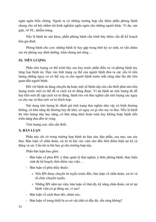 24
ngăn ngừa biến chứng. Ngoài ra có những trường hợp cần thêm phần phòng bệnh
chung cho xã hội nhằm rút kinh nghiệm ngăn ngừa cho những người khác. Ví dụ: sản
giật, vỡ TC, nhiễm trùng.
Nếu là bệnh án sản khoa, phần phòng bệnh cần trình bày thêm vấn đề kế hoạch
hóa gia đình.
Phòng bệnh cho con: những bệnh lý hay gặp trong thời kỳ sơ sinh, tư vấn chăm
sóc trẻ phòng suy dinh dưỡng, tiêm chủng mở rộng…
IX. TIÊN LƢỢNG
Phần tiên lượng có thể trình bày sau hay trước phần điều trị và phòng bệnh tùy
từng loại bệnh án. Dựa vào tình trạng cụ thể của người bệnh đưa ra các yếu tố tiên
lượng những nguy cơ có thể xảy ra cho người bệnh trước mắt cũng như lâu dài liên
quan đến người bệnh.
Đối với bệnh án đang chuyển dạ hoặc một số bệnh cấp cứu cần thiết phải nêu tiên
lượng trước mới có thể đề ra cách xử trí đúng được. Ví dụ bệnh án tiên lượng đẻ dễ
hay khó mới đề cập cách xử trí đúng, bệnh tim với thai nghén cần tiên lượng các nguy
cơ cho mẹ và thai mới xử trí thích hợp.
Nội dung tiên lượng là: đánh giá tình trạng thai nghén như vậy có bình thường
không, có khả năng đẻ thường hay đẻ khó, có nguy cơ gì cho mẹ và thai. Nếu là bệnh
thì tiên lượng nhẹ hay nặng, có khả năng khỏi hoàn toàn hay không hoặc bệnh tiến
triển nặng đưa đến tử vong.
Tiên lượng con: nếu cần thiết.
X. BÀN LUẬN
Phần này chỉ có trong trường hợp bệnh án hậu sản, hậu phẫu, sau nạo, sau sảy
thai. Bàn luận về chẩn đoán, xử trí từ khi vào viện cho đến thời điểm hiện tại kể cả
đúng và sai. Cần rút ra bài học gì cho trường hợp này.
Phần bàn luận bao gồm:
- Bàn luận về phía BN: ý thức quản lý thai nghén, ý thức phòng bệnh, thực hiện
sinh đẻ kế hoạch, thời điểm vào viện…
- Bàn luận về phía thầy thuốc:
Nếu BN được chuyển từ tuyến trước đến, bàn luận về chẩn đoán, xử trí và
tổ chức chuyển tuyến;
Những BN nằm tại viện, bàn luận về thái độ, kỹ năng chẩn đoán, xử trí tại
bệnh viện có gì đúng sai, vì sao?
- Bàn luận về cách theo dõi, chăm sóc;
- Bàn luận về trang thiết bị cơ sở vật chất có đầy đủ, sẵn sàng không?
 