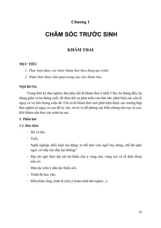 25
Chƣơng 1
CHĂM SÓC TRƯỚC SINH
KHÁM THAI
MỤC TIÊU
1. Thực hiện được các bước khám thai theo đúng quy trình.
2. Nhận thức được tầm quan trọng của việc khám thai.
NỘI DUNG
Trong thời kỳ thai nghén, thai phụ cần đi khám thai ít nhất 3 lần: ba tháng đầu, ba
tháng giữa và ba tháng cuối, để theo dõi sự phát triển của thai nhi, phát hiện các yếu tố
nguy cơ và tiên lượng cuộc đẻ. Chỉ có đi khám thai mới phát hiện được các trường hợp
thai nghén có nguy cơ cao để tư vấn, xử trí và đề phòng các biến chứng cho mẹ và con.
Khi khám cần theo các trình tự sau:
1. Phần hỏi
1.1. Bản thân
- Họ và tên;
- Tuổi;
- Nghề nghiệp, điều kiện lao động: tư thế làm việc ngồi hay đứng, chế độ nghỉ
ngơi, có tiếp xúc độc hại không?
- Địa chỉ (ghi theo địa chỉ hộ khẩu chú ý vùng sâu, vùng xa) và số điện thoại
nếu có;
- Dân tộc (chú ý dân tộc thiểu số);
- Trình độ học vấn;
- Điều kiện sống, kinh tế (chú ý hoàn cảnh đói nghèo...).
 