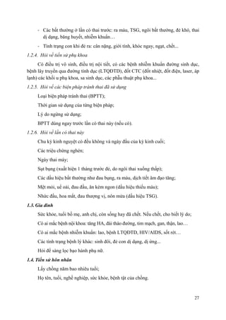 27
- Các bất thường ở lần có thai trước: ra máu, TSG, ngôi bất thường, đẻ khó, thai
dị dạng, băng huyết, nhiễm khuẩn…
- Tình trạng con khi đẻ ra: cân nặng, giới tính, khóc ngay, ngạt, chết...
1.2.4. Hỏi về tiền sử phụ khoa
Có điều trị vô sinh, điều trị nội tiết, có các bệnh nhiễm khuẩn đường sinh dục,
bệnh lây truyền qua đường tình dục (LTQĐTD), đốt CTC (đốt nhiệt, đốt điện, laser, áp
lạnh) các khối u phụ khoa, sa sinh dục, các phẫu thuật phụ khoa...
1.2.5. Hỏi về các biện pháp tránh thai đã sử dụng
Loại biện pháp tránh thai (BPTT);
Thời gian sử dụng của từng biện pháp;
Lý do ngừng sử dụng;
BPTT dùng ngay trước lần có thai này (nếu có).
1.2.6. Hỏi về lần có thai này
Chu kỳ kinh nguyệt có đều không và ngày đầu của kỳ kinh cuối;
Các triệu chứng nghén;
Ngày thai máy;
Sụt bụng (xuất hiện 1 tháng trước đẻ, do ngôi thai xuống thấp);
Các dấu hiệu bất thường như đau bụng, ra máu, dịch tiết âm đạo tăng;
Mệt mỏi, uể oải, đau đầu, ăn kém ngon (dấu hiệu thiếu máu);
Nhức đầu, hoa mắt, đau thượng vị, nôn mửa (dấu hiệu TSG).
1.3. Gia đình
Sức khỏe, tuổi bố mẹ, anh chị, còn sống hay đã chết. Nếu chết, cho biết lý do;
Có ai mắc bệnh nội khoa: tăng HA, đái tháo đường, tim mạch, gan, thận, lao…
Có ai mắc bệnh nhiễm khuẩn: lao, bệnh LTQĐTD, HIV/AIDS, sốt rét…
Các tình trạng bệnh lý khác: sinh đôi, đẻ con dị dạng, dị ứng...
Hỏi để sàng lọc bạo hành phụ nữ.
1.4. Tiền sử hôn nhân
Lấy chồng năm bao nhiêu tuổi;
Họ tên, tuổi, nghề nghiệp, sức khỏe, bệnh tật của chồng.
 