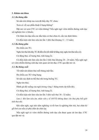 29
3. Khám sản khoa
3.1. Ba tháng đầu
Sờ nắn trên khớp mu xem đã thấy đáy TC chưa;
Xem có vết sẹo phẫu thuật ổ bụng không?
Đặt mỏ vịt xem CTC có viêm không? Nếu nghi ngờ viêm nhiễm đường sinh dục
xét nghiệm tìm vi khuẩn;
Chỉ thăm âm đạo nếu các dấu hiệu có thai chưa rõ, cần xác định thêm;
Có điều kiện nên làm siêu âm lần 1 (khi thai khoảng 11 - 13 tuần).
3.2. Ba tháng giữa
Đo chiều cao TC;
Nghe tim thai khi đáy TC đã đến rốn (tốt nhất là bằng máy nghe tim thai nếu có);
Cử động thai, số lượng thai, tình trạng ối;
Có điều kiện nên làm siêu âm lần 2 (khi thai khoảng 20 - 24 tuần). Nếu nghi ngờ
có viêm nhiễm đường sinh dục nên quan sát âm đạo, CTC qua đặt mỏ vịt.
3.3. Ba tháng cuối
Tốt nhất nên khám thai mỗi tháng một lần;
Đo chiều cao TC/vòng bụng;
Sờ nắn xác định tư thế thai nhi trong buồng TC;
Nghe tim thai;
Đánh giá độ xuống của ngôi (trong vòng 1 tháng trước dự kiến đẻ);
Cử động thai, số lượng thai, tình trạng ối;
Có điều kiện nên làm siêu âm lần 3 (khi tuổi thai 30 - 32 tuần).
Lưu ý: Khi làm siêu âm, nhân viên y tế (NVYT) không được cho thai phụ biết giới
tính thai nhi;
Khi nằm nghỉ, ngủ nên nằm nghiêng và tốt hơn là nghiêng bên trái, hai chân kê
gối hơi cao nếu có phù chân do chèn ép;
Nếu nghi ngờ có viêm nhiễm đường sinh dục cần được quan sát âm đạo, CTC
qua đặt mỏ vịt.
 