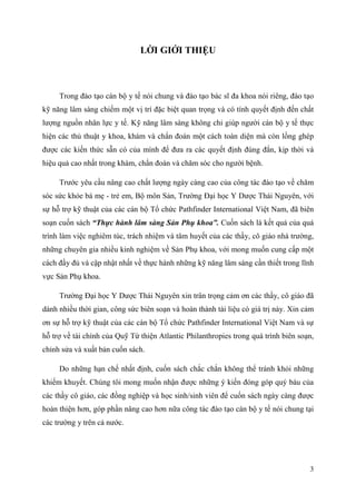 3
LỜI GIỚI THIỆU
Trong đào tạo cán bộ y tế nói chung và đào tạo bác sĩ đa khoa nói riêng, đào tạo
kỹ năng lâm sàng chiếm một vị trí đặc biệt quan trọng và có tính quyết định đến chất
lượng nguồn nhân lực y tế. Kỹ năng lâm sàng không chỉ giúp người cán bộ y tế thực
hiện các thủ thuật y khoa, khám và chẩn đoán một cách toàn diện mà còn lồng ghép
được các kiến thức sẵn có của mình để đưa ra các quyết định đúng đắn, kịp thời và
hiệu quả cao nhất trong khám, chẩn đoán và chăm sóc cho người bệnh.
Trước yêu cầu nâng cao chất lượng ngày càng cao của công tác đào tạo về chăm
sóc sức khỏe bà mẹ - trẻ em, Bộ môn Sản, Trường Đại học Y Dược Thái Nguyên, với
sự hỗ trợ kỹ thuật của các cán bộ Tổ chức Pathfinder International Việt Nam, đã biên
soạn cuốn sách “Thực hành lâm sàng Sản Phụ khoa”. Cuốn sách là kết quả của quá
trình làm việc nghiêm túc, trách nhiệm và tâm huyết của các thầy, cô giáo nhà trường,
những chuyên gia nhiều kinh nghiệm về Sản Phụ khoa, với mong muốn cung cấp một
cách đầy đủ và cập nhật nhất về thực hành những kỹ năng lâm sàng cần thiết trong lĩnh
vực Sản Phụ khoa.
Trường Đại học Y Dược Thái Nguyên xin trân trọng cảm ơn các thầy, cô giáo đã
dành nhiều thời gian, công sức biên soạn và hoàn thành tài liệu có giá trị này. Xin cảm
ơn sự hỗ trợ kỹ thuật của các cán bộ Tổ chức Pathfinder International Việt Nam và sự
hỗ trợ về tài chính của Quỹ Từ thiện Atlantic Philanthropies trong quá trình biên soạn,
chỉnh sửa và xuất bản cuốn sách.
Do những hạn chế nhất định, cuốn sách chắc chắn không thể tránh khỏi những
khiếm khuyết. Chúng tôi mong muốn nhận được những ý kiến đóng góp quý báu của
các thầy cô giáo, các đồng nghiệp và học sinh/sinh viên để cuốn sách ngày càng được
hoàn thiện hơn, góp phần nâng cao hơn nữa công tác đào tạo cán bộ y tế nói chung tại
các trường y trên cả nước.
 