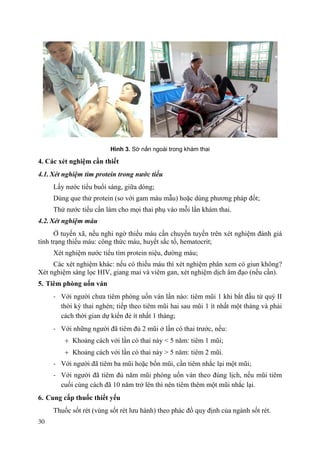 30
Hình 3. Sờ nắn ngoài trong khám thai
4. Các xét nghiệm cần thiết
4.1. Xét nghiệm tìm protein trong nƣớc tiểu
Lấy nước tiểu buổi sáng, giữa dòng;
Dùng que thử protein (so với gam màu mẫu) hoặc dùng phương pháp đốt;
Thử nước tiểu cần làm cho mọi thai phụ vào mỗi lần khám thai.
4.2. Xét nghiệm máu
Ở tuyến xã, nếu nghi ngờ thiếu máu cần chuyển tuyến trên xét nghiệm đánh giá
tình trạng thiếu máu: công thức máu, huyết sắc tố, hematocrit;
Xét nghiệm nước tiểu tìm protein niệu, đường máu;
Các xét nghiệm khác: nếu có thiếu máu thì xét nghiệm phân xem có giun không?
Xét nghiệm sàng lọc HIV, giang mai và viêm gan, xét nghiệm dịch âm đạo (nếu cần).
5. Tiêm phòng uốn ván
- Với người chưa tiêm phòng uốn ván lần nào: tiêm mũi 1 khi bắt đầu từ quý II
thời kỳ thai nghén; tiếp theo tiêm mũi hai sau mũi 1 ít nhất một tháng và phải
cách thời gian dự kiến đẻ ít nhất 1 tháng;
- Với những người đã tiêm đủ 2 mũi ở lần có thai trước, nếu:
Khoảng cách với lần có thai này < 5 năm: tiêm 1 mũi;
Khoảng cách với lần có thai này > 5 năm: tiêm 2 mũi.
- Với người đã tiêm ba mũi hoặc bốn mũi, cần tiêm nhắc lại một mũi;
- Với người đã tiêm đủ năm mũi phòng uốn ván theo đúng lịch, nếu mũi tiêm
cuối cùng cách đã 10 năm trở lên thì nên tiêm thêm một mũi nhắc lại.
6. Cung cấp thuốc thiết yếu
Thuốc sốt rét (vùng sốt rét lưu hành) theo phác đồ quy định của ngành sốt rét.
 