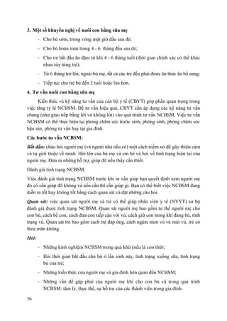 36
3. Một số khuyến nghị về nuôi con bằng sữa mẹ
- Cho bú sớm, trong vòng một giờ đầu sau đẻ;
- Cho bú hoàn toàn trong 4 - 6 tháng đầu sau đẻ;
- Cho trẻ bắt đầu ăn dặm từ khi 4 - 6 tháng tuổi (thời gian chính xác có thể khác
nhau tùy từng trẻ);
- Từ 6 tháng trở lên, ngoài bú mẹ, tất cả các trẻ đều phải được ăn thức ăn bổ sung;
- Tiếp tục cho trẻ bú đến 2 tuổi hoặc lâu hơn.
4. Tƣ vấn nuôi con bằng sữa mẹ
Kiến thức và kỹ năng tư vấn của cán bộ y tế (CBYT) góp phần quan trọng trong
việc tăng tỷ lệ NCBSM. Để tư vấn hiệu quả, CBYT cần áp dụng các kỹ năng tư vấn
chung (như giao tiếp bằng lời và không lời) vào quá trình tư vấn NCBSM. Việc tư vấn
NCBSM có thể thực hiện tại phòng chăm sóc trước sinh, phòng sinh, phòng chăm sóc
hậu sản, phòng tư vấn hay tại gia đình.
Các bƣớc tƣ vấn NCBSM:
Bắt đầu: chào hỏi người mẹ (và người nhà nếu có) một cách niềm nở để gây thiện cảm
và tự giới thiệu về mình. Hỏi tên của bà mẹ và em bé và hỏi về tình trạng hiện tại của
người mẹ. Đưa ra những hỗ trợ, giúp đỡ nếu thấy cần thiết.
Đánh giá tình trạng NCBSM.
Việc đánh giá tình trạng NCBSM trước khi tư vấn giúp bạn quyết định xem người mẹ
đó có cần giúp đỡ không và nếu cần thì cần giúp gì. Bạn có thể biết việc NCBSM đang
diễn ra tốt hay không tốt bằng cách quan sát và đặt những câu hỏi.
Quan sát: việc quan sát người mẹ và trẻ có thể giúp nhân viên y tế (NVYT) sơ bộ
đánh giá được tình trạng NCBSM. Quan sát người mẹ bao gồm tư thế người mẹ cho
con bú, cách bế con, cách đưa con tiếp cận với vú, cách giữ con trong khi đang bú, tình
trạng vú. Quan sát trẻ bao gồm cách trẻ đáp ứng, cách ngậm núm vú và mút vú, trẻ có
thỏa mãn không.
Hỏi:
- Những kinh nghiệm NCBSM trong quá khứ (nếu là con thứ);
- Hỏi thời gian bắt đầu cho bú ở lần sinh này, tình trạng xuống sữa, tình trạng
bú của trẻ;
- Những kiến thức của người mẹ và gia đình liên quan đến NCBSM;
- Những vấn đề gặp phải của người mẹ khi cho con bú và trong quá trình
NCBSM: tâm lý, thực thể, sự hỗ trợ của các thành viên trong gia đình.
 