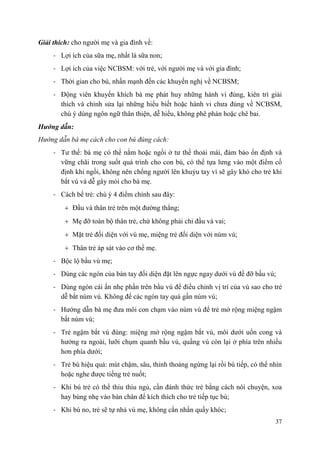 37
Giải thích: cho người mẹ và gia đình về:
- Lợi ích của sữa mẹ, nhất là sữa non;
- Lợi ích của việc NCBSM: với trẻ, với người mẹ và với gia đình;
- Thời gian cho bú, nhấn mạnh đến các khuyến nghị về NCBSM;
- Động viên khuyến khích bà mẹ phát huy những hành vi đúng, kiên trì giải
thích và chỉnh sửa lại những hiểu biết hoặc hành vi chưa đúng về NCBSM,
chú ý dùng ngôn ngữ thân thiện, dễ hiểu, không phê phán hoặc chê bai.
Hƣớng dẫn:
Hướng dẫn bà mẹ cách cho con bú đúng cách:
- Tư thế: bà mẹ có thể nằm hoặc ngồi ở tư thế thoải mái, đảm bảo ổn định và
vững chãi trong suốt quá trình cho con bú, có thể tựa lưng vào một điểm cố
định khi ngồi, không nên chống người lên khuỷu tay vì sẽ gây khó cho trẻ khi
bắt vú và dễ gây mỏi cho bà mẹ.
- Cách bế trẻ: chú ý 4 điểm chính sau đây:
Đầu và thân trẻ trên một đường thẳng;
Mẹ đỡ toàn bộ thân trẻ, chứ không phải chỉ đầu và vai;
Mặt trẻ đối diện với vú mẹ, miệng trẻ đối diện với núm vú;
Thân trẻ áp sát vào cơ thể mẹ.
- Bộc lộ bầu vú mẹ;
- Dùng các ngón của bàn tay đối diện đặt lên ngực ngay dưới vú để đỡ bầu vú;
- Dùng ngón cái ấn nhẹ phần trên bầu vú để điều chỉnh vị trí của vú sao cho trẻ
dễ bắt núm vú. Không để các ngón tay quá gần núm vú;
- Hướng dẫn bà mẹ đưa môi con chạm vào núm vú để trẻ mở rộng miệng ngậm
bắt núm vú;
- Trẻ ngậm bắt vú đúng: miệng mở rộng ngậm bắt vú, môi dưới uốn cong và
hướng ra ngoài, lưỡi chụm quanh bầu vú, quầng vú còn lại ở phía trên nhiều
hơn phía dưới;
- Trẻ bú hiệu quả: mút chậm, sâu, thỉnh thoảng ngừng lại rồi bú tiếp, có thể nhìn
hoặc nghe được tiếng trẻ nuốt;
- Khi bú trẻ có thể thiu thiu ngủ, cần đánh thức trẻ bằng cách nói chuyện, xoa
hay búng nhẹ vào bàn chân để kích thích cho trẻ tiếp tục bú;
- Khi bú no, trẻ sẽ tự nhả vú mẹ, không cằn nhằn quấy khóc;
 