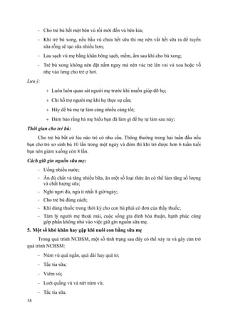 38
- Cho trẻ bú hết một bên vú rồi mới đến vú bên kia;
- Khi trẻ bú xong, nếu bầu vú chưa hết sữa thì mẹ nên vắt hết sữa ra để tuyến
sữa rỗng sẽ tạo sữa nhiều hơn;
- Lau sạch vú mẹ bằng khăn bông sạch, mềm, ẩm sau khi cho bú xong;
- Trẻ bú xong không nên đặt nằm ngay mà nên vác trẻ lên vai và xoa hoặc vỗ
nhẹ vào lưng cho trẻ ợ hơi.
Lưu ý:
Luôn luôn quan sát người mẹ trước khi muốn giúp đỡ họ;
Chỉ hỗ trợ người mẹ khi họ thực sự cần;
Hãy để bà mẹ tự làm càng nhiều càng tốt;
Đảm bảo rằng bà mẹ hiểu bạn đã làm gì để họ tự làm sau này;
Thời gian cho trẻ bú:
Cho trẻ bú bất cứ lúc nào trẻ có nhu cầu. Thông thường trong hai tuần đầu nếu
bạn cho trẻ sơ sinh bú 10 lần trong một ngày và đêm thì khi trẻ được hơn 6 tuần tuổi
bạn nên giảm xuống còn 8 lần.
Cách giữ gìn nguồn sữa mẹ:
- Uống nhiều nước;
- Ăn đủ chất và tăng nhiều bữa, ăn một số loại thức ăn có thể làm tăng số lượng
và chất lượng sữa;
- Nghỉ ngơi đủ, ngủ ít nhất 8 giờ/ngày;
- Cho trẻ bú đúng cách;
- Khi dùng thuốc trong thời kỳ cho con bú phải có đơn của thầy thuốc;
- Tâm lý người mẹ thoải mái, cuộc sống gia đình hòa thuận, hạnh phúc cũng
góp phần không nhỏ vào việc giữ gìn nguồn sữa mẹ.
5. Một số khó khăn hay gặp khi nuôi con bằng sữa mẹ
Trong quá trình NCBSM, một số tình trạng sau đây có thể xảy ra và gây cản trở
quá trình NCBSM:
- Núm vú quá ngắn, quá dài hay quá to;
- Tắc tia sữa;
- Viêm vú;
- Loét quầng vú và nứt núm vú;
- Tắc tia sữa.
 