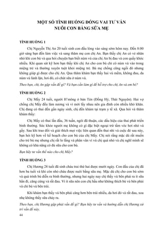 44
MỘT SỐ TÌNH HUỐNG ĐÓNG VAI TƢ VẤN
NUÔI CON BẰNG SỮA MẸ
TÌNH HUỐNG 1
Chị Nguyễn Thị An 20 tuổi sinh con đầu lòng vào sáng sớm hôm nay. Đến 8:00
giờ sáng bạn đến làm việc và sang thăm mẹ con chị An. Bạn thấy chị An có vẻ nhăn
nhó khi con bú và qua hỏi chuyện bạn biết núm vú của chị An bị đau và con quấy khóc
nhiều. Khi quan sát kỹ hơn bạn thấy khi chị An cho con bú chỉ có núm vú vào trong
miệng trẻ và thường xuyên tuột khỏi miệng trẻ. Bà mẹ chồng cũng ngồi đó nhưng
không giúp gì được cho chị An. Qua thăm khám bạn thấy hai vú mềm, không đau, da
núm vú lành lặn, hơi đỏ, có chút sữa ở núm vú.
Theo bạn, chị An gặp vấn đề gì? Và bạn cần làm gì để hỗ trợ cho chị An và em bé?
TÌNH HUỐNG 2
Chị Mẩy 24 tuổi, người H’mông ở bản Tèn (Đồng Hỷ, Thái Nguyên). Hai vợ
chồng chị Mẩy đều làm nương và vì mới lấy nhau nên gia đình còn nhiều khó khăn.
Chị đang có thai đến gần ngày sinh, chị đến khám tại trạm y tế xã. Qua hỏi và thăm
khám thấy:
Chị Mẩy có thai lần đầu, 36 tuần, ngôi đã thuận, các dấu hiệu của thai phát triển
bình thường. Sức khỏe người mẹ không có gì đặc biệt ngoại trừ tầm vóc hơi nhỏ và
gầy. Sau khi trao đổi và giải thích mọi việc liên quan đến thai nhi và cuộc đẻ sau này,
bạn hỏi kỹ hơn về kế hoạch cho con bú của chị Mẩy. Chị nói rằng mặc dù rất muốn
cho trẻ bú mẹ nhưng chị rất lo lắng và phân vân vì vú chị quá nhỏ và chị nghĩ mình sẽ
không có khả năng có đủ sữa cho con bú.
Bạn hãy tư vấn thế nào cho chị Mẩy?
TÌNH HUỐNG 3
Chị Hương 28 tuổi đã sinh cháu trai thứ hai được mười ngày. Con đầu của chị đã
hơn ba tuổi và khi còn nhỏ cháu được nuôi bằng sữa mẹ. Mặc dù chị cho con bú sớm
và quá trình bú diễn ra bình thường, nhưng hai ngày nay chị thấy vú bên phải ra ít sữa
hẳn đi, căng cứng và rất đau. Vì ít sữa nên con chị hầu như không thích bú vú bên phải
và chỉ bú vú bên trái.
Khi khám bạn thấy vú bên phải căng hơn bên trái nhiều, da hơi đỏ và rất đau, xoa
nhẹ không thấy sữa chảy ra.
Theo bạn, chị Hương gặp phải vấn đề gì? Bạn hãy tư vấn và hướng dẫn chị Hương xử
trí vấn đề này.
 