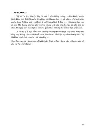 45
TÌNH HUỐNG 4
Chị Vi Thị Hà, dân tộc Tày, 20 tuổi ở xóm Đồng Hoàng, xã Phú Đình, huyện
Định Hóa, tỉnh Thái Nguyên. Vợ chồng chị Hà đều làm rẫy rất vất vả. Chị mới sinh
em bé được 5 tháng tuổi và vì kinh tế khó khăn chị đã đi làm rẫy. Chị mang theo con
đi làm. Thi thoảng chị vẫn cho con bú, nhưng vì ít sữa nên chủ yếu chị cho con ăn
cháo. Ba ngày nay, cháu bị tiêu chảy và quấy khóc nên chị cho con ra trạm y tế khám.
Là cán bộ y tế trực tiếp khám cho mẹ con chị Hà bạn nhận thấy cháu bé bị tiêu
chảy nhẹ, không có dấu hiệu mất nước, bắt đầu có dấu hiệu suy dinh dưỡng nhẹ. Chị
Hà khỏe mạnh, hai vú mềm có ít sữa chảy ra.
Theo bạn, vấn đề của mẹ con chị Hà ở đây là gì và bạn cần tư vấn và hướng dẫn gì
cho chị Hà về NCBSM?
 