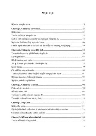 5
MỤC LỤC
Bệnh án sản phụ khoa ..................................................................................................... 9
Chƣơng 1. Chăm sóc trƣớc sinh ................................................................................ 25
Khám thai...................................................................................................................... 25
Tư vấn nuôi con bằng sữa mẹ....................................................................................... 35
Một số tình huống đóng vai tư vấn nuôi con bằng sữa mẹ........................................... 44
Nghe tim thai bằng ống nghe sản khoa......................................................................... 46
Sờ nắn ngoài xác định tư thế thai nhi đo chiều cao tử cung, vòng bụng ...................... 49
Chƣơng 2. Chăm sóc trong khi sinh.......................................................................... 54
Theo dõi chuyển dạ, ghi biểu đồ chuyển dạ ................................................................. 54
Kỹ thuật bấm ối............................................................................................................. 63
Đỡ đẻ thường ngôi chỏm .............................................................................................. 68
Xử lý tích cực giai đoạn III của chuyển dạ................................................................... 75
Kiểm tra rau .................................................................................................................. 79
Cắt và khâu tầng sinh môn............................................................................................ 84
Tiêm oxytocin vào cơ tử cung và truyền nhỏ giọt tĩnh mạch ....................................... 91
Bóc rau nhân tạo - kiểm soát tử cung ........................................................................... 93
Nghiệm pháp lọt ngôi chỏm.......................................................................................... 95
Chƣơng 3. Chăm sóc sau sinh.................................................................................... 98
Chăm sóc trẻ sơ sinh ..................................................................................................... 98
Hồi sức trẻ sơ sinh ...................................................................................................... 103
Theo dõi và chăm sóc sản phụ sau đẻ......................................................................... 108
Theo dõi, chăm sóc sau mổ lấy thai............................................................................ 118
Chƣơng 4. Phụ khoa ................................................................................................. 121
Khám phụ khoa........................................................................................................... 121
Kỹ thuật lấy bệnh phẩm làm tế bào âm đạo và soi tươi dịch âm đạo ......................... 128
Cách làm test acid acetic và test Schiller.................................................................... 133
Chƣơng 5. Kế hoạch hóa gia đình ........................................................................... 135
Tư vấn kế hoạch hóa gia đình..................................................................................... 135
 