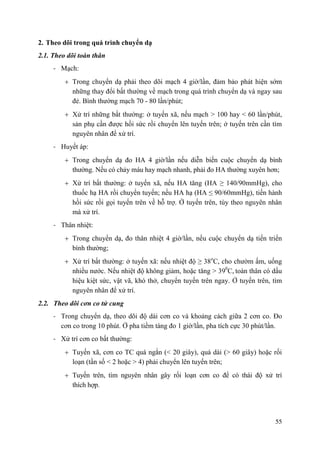 55
2. Theo dõi trong quá trình chuyển dạ
2.1. Theo dõi toàn thân
- Mạch:
Trong chuyển dạ phải theo dõi mạch 4 giờ/lần, đảm bảo phát hiện sớm
những thay đổi bất thường về mạch trong quá trình chuyển dạ và ngay sau
đẻ. Bình thường mạch 70 - 80 lần/phút;
Xử trí những bất thường: ở tuyến xã, nếu mạch > 100 hay < 60 lần/phút,
sản phụ cần được hồi sức rồi chuyển lên tuyến trên; ở tuyến trên cần tìm
nguyên nhân để xử trí.
- Huyết áp:
Trong chuyển dạ đo HA 4 giờ/lần nếu diễn biến cuộc chuyển dạ bình
thường. Nếu có chảy máu hay mạch nhanh, phải đo HA thường xuyên hơn;
Xử trí bất thường: ở tuyến xã, nếu HA tăng (HA ≥ 140/90mmHg), cho
thuốc hạ HA rồi chuyển tuyến; nếu HA hạ (HA ≤ 90/60mmHg), tiến hành
hồi sức rồi gọi tuyến trên về hỗ trợ. Ở tuyến trên, tùy theo nguyên nhân
mà xử trí.
- Thân nhiệt:
Trong chuyển dạ, đo thân nhiệt 4 giờ/lần, nếu cuộc chuyển dạ tiến triển
bình thường;
Xử trí bất thường: ở tuyến xã: nếu nhiệt độ ≥ 38o
C, cho chườm ấm, uống
nhiều nước. Nếu nhiệt độ không giảm, hoặc tăng > 390
C, toàn thân có dấu
hiệu kiệt sức, vật vã, khó thở, chuyển tuyến trên ngay. Ở tuyến trên, tìm
nguyên nhân để xử trí.
2.2. Theo dõi cơn co tử cung
- Trong chuyển dạ, theo dõi độ dài cơn co và khoảng cách giữa 2 cơn co. Đo
cơn co trong 10 phút. Ở pha tiềm tàng đo 1 giờ/lần, pha tích cực 30 phút/lần.
- Xử trí cơn co bất thường:
Tuyến xã, cơn co TC quá ngắn (< 20 giây), quá dài (> 60 giây) hoặc rối
loạn (tần số < 2 hoặc > 4) phải chuyển lên tuyến trên;
Tuyến trên, tìm nguyên nhân gây rối loạn cơn co để có thái độ xử trí
thích hợp.
 