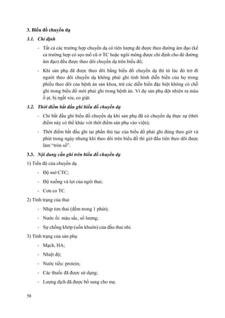58
3. Biểu đồ chuyển dạ
3.1. Chỉ định
- Tất cả các trường hợp chuyển dạ có tiên lượng đẻ được theo đường âm đạo (kể
cả trường hợp có sẹo mổ cũ ở TC hoặc ngôi mông được chỉ định cho đẻ đường
âm đạo) đều được theo dõi chuyển dạ trên biểu đồ;
- Khi sản phụ đã được theo dõi bằng biểu đồ chuyển dạ thì từ lúc đó trở đi
người theo dõi chuyển dạ không phải ghi tình hình diễn biến của họ trong
phiếu theo dõi của bệnh án sản khoa, trừ các diễn biến đặc biệt không có chỗ
ghi trong biểu đồ mới phải ghi trong bệnh án. Ví dụ sản phụ đột nhiên ra máu
ồ ạt, bị ngất xỉu, co giật.
3.2. Thời điểm bắt đầu ghi biểu đồ chuyển dạ
- Chỉ bắt đầu ghi biểu đồ chuyển dạ khi sản phụ đã có chuyển dạ thực sự (thời
điểm này có thể khác với thời điểm sản phụ vào viện);
- Thời điểm bắt đầu ghi tại phần thủ tục của biểu đồ phải ghi đúng theo giờ và
phút trong ngày nhưng khi theo dõi trên biểu đồ thì giờ đầu tiên theo dõi được
làm “tròn số”.
3.3. Nội dung cần ghi trên biểu đồ chuyển dạ
1) Tiến độ của chuyển dạ
- Độ mở CTC;
- Độ xuống và lọt của ngôi thai;
- Cơn co TC.
2) Tình trạng của thai
- Nhịp tim thai (đếm trong 1 phút);
- Nước ối: màu sắc, số lượng;
- Sự chồng khớp (uốn khuôn) của đầu thai nhi.
3) Tình trạng của sản phụ
- Mạch, HA;
- Nhiệt độ;
- Nước tiểu: protein;
- Các thuốc đã được sử dụng;
- Lượng dịch đã được bổ sung cho mẹ.
 