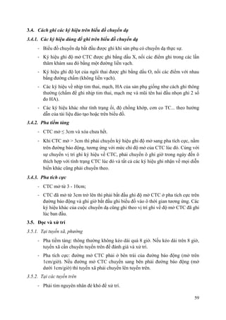 59
3.4. Cách ghi các ký hiệu trên biểu đồ chuyển dạ
3.4.1. Các ký hiệu dùng để ghi trên biểu đồ chuyển dạ
- Biểu đồ chuyển dạ bắt đầu được ghi khi sản phụ có chuyển dạ thực sự.
- Ký hiệu ghi độ mở CTC được ghi bằng dấu X, nối các điểm ghi trong các lần
thăm khám sau đó bằng một đường liền vạch.
- Ký hiệu ghi độ lọt của ngôi thai được ghi bằng dấu O, nối các điểm với nhau
bằng đường chấm (không liền vạch).
- Các ký hiệu về nhịp tim thai, mạch, HA của sản phụ giống như cách ghi thông
thường (chấm để ghi nhịp tim thai, mạch mẹ và mũi tên hai đầu nhọn ghi 2 số
đo HA).
- Các ký hiệu khác như tình trạng ối, độ chồng khớp, cơn co TC... theo hướng
dẫn của tài liệu đào tạo hoặc trên biểu đồ.
3.4.2. Pha tiềm tàng
- CTC mở ≤ 3cm và xóa chưa hết.
- Khi CTC mở > 3cm thì phải chuyển ký hiệu ghi độ mở sang pha tích cực, nằm
trên đường báo động, tương ứng với mức chỉ độ mở của CTC lúc đó. Cùng với
sự chuyển vị trí ghi ký hiệu về CTC, phải chuyển ô ghi giờ trong ngày đến ô
thích hợp với tình trạng CTC lúc đó và tất cả các ký hiệu ghi nhận về mọi diễn
biến khác cũng phải chuyển theo.
3.4.3. Pha tích cực
- CTC mở từ 3 - 10cm;
- CTC đã mở từ 3cm trở lên thì phải bắt đầu ghi độ mở CTC ở pha tích cực trên
đường báo động và ghi giờ bắt đầu ghi biểu đồ vào ô thời gian tương ứng. Các
ký hiệu khác của cuộc chuyển dạ cũng ghi theo vị trí ghi về độ mở CTC đã ghi
lúc ban đầu.
3.5. Đọc và xử trí
3.5.1. Tại tuyến xã, phường
- Pha tiềm tàng: thông thường không kéo dài quá 8 giờ. Nếu kéo dài trên 8 giờ,
tuyến xã cần chuyển tuyến trên để đánh giá và xử trí.
- Pha tích cực: đường mở CTC phải ở bên trái của đường báo động (mở trên
1cm/giờ). Nếu đường mở CTC chuyển sang bên phải đường báo động (mở
dưới 1cm/giờ) thì tuyến xã phải chuyển lên tuyến trên.
3.5.2. Tại các tuyến trên
- Phải tìm nguyên nhân đẻ khó để xử trí.
 