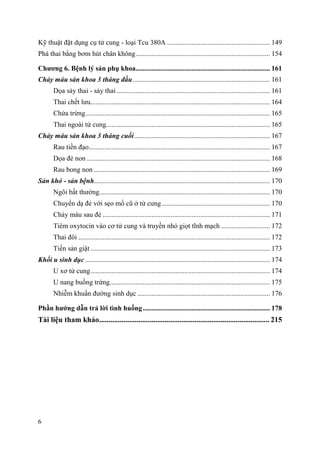 6
Kỹ thuật đặt dụng cụ tử cung - loại Tcu 380A ........................................................... 149
Phá thai bằng bơm hút chân không............................................................................. 154
Chƣơng 6. Bệnh lý sản phụ khoa............................................................................. 161
Chảy máu sản khoa 3 tháng đầu............................................................................... 161
Dọa sảy thai - sảy thai ........................................................................................ 161
Thai chết lưu....................................................................................................... 164
Chửa trứng.......................................................................................................... 165
Thai ngoài tử cung.............................................................................................. 165
Chảy máu sản khoa 3 tháng cuối.............................................................................. 167
Rau tiền đạo........................................................................................................ 167
Dọa đẻ non ......................................................................................................... 168
Rau bong non ..................................................................................................... 169
Sản khó - sản bệnh..................................................................................................... 170
Ngôi bất thường.................................................................................................. 170
Chuyển dạ đẻ với sẹo mổ cũ ở tử cung .............................................................. 170
Chảy máu sau đẻ ................................................................................................ 171
Tiêm oxytocin vào cơ tử cung và truyền nhỏ giọt tĩnh mạch ............................ 172
Thai đôi .............................................................................................................. 172
Tiền sản giật ....................................................................................................... 173
Khối u sinh dục .......................................................................................................... 174
U xơ tử cung....................................................................................................... 174
U nang buồng trứng............................................................................................ 175
Nhiễm khuẩn đường sinh dục ............................................................................ 176
Phần hƣớng dẫn trả lời tình huống......................................................................... 178
Tài liệu tham khảo........................................................................................... 215
 