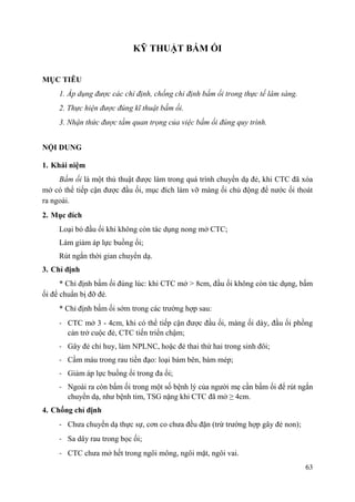 63
KỸ THUẬT BẤM ỐI
MỤC TIÊU
1. Áp dụng được các chỉ định, chống chỉ định bấm ối trong thực tế lâm sàng.
2. Thực hiện được đúng kĩ thuật bấm ối.
3. Nhận thức được tầm quan trọng của việc bấm ối đúng quy trình.
NỘI DUNG
1. Khái niệm
Bấm ối là một thủ thuật được làm trong quá trình chuyển dạ đẻ, khi CTC đã xóa
mở có thể tiếp cận được đầu ối, mục đích làm vỡ màng ối chủ động để nước ối thoát
ra ngoài.
2. Mục đích
Loại bỏ đầu ối khi không còn tác dụng nong mở CTC;
Làm giảm áp lực buồng ối;
Rút ngắn thời gian chuyển dạ.
3. Chỉ định
* Chỉ định bấm ối đúng lúc: khi CTC mở > 8cm, đầu ối không còn tác dụng, bấm
ối để chuẩn bị đỡ đẻ.
* Chỉ định bấm ối sớm trong các trường hợp sau:
- CTC mở 3 - 4cm, khi có thể tiếp cận được đầu ối, màng ối dày, đầu ối phồng
cản trở cuộc đẻ, CTC tiến triển chậm;
- Gây đẻ chỉ huy, làm NPLNC, hoặc đẻ thai thứ hai trong sinh đôi;
- Cầm máu trong rau tiền đạo: loại bám bên, bám mép;
- Giảm áp lực buồng ối trong đa ối;
- Ngoài ra còn bấm ối trong một số bệnh lý của người mẹ cần bấm ối để rút ngắn
chuyển dạ, như bệnh tim, TSG nặng khi CTC đã mở ≥ 4cm.
4. Chống chỉ định
- Chưa chuyển dạ thực sự, cơn co chưa đều đặn (trừ trường hợp gây đẻ non);
- Sa dây rau trong bọc ối;
- CTC chưa mở hết trong ngôi mông, ngôi mặt, ngôi vai.
 