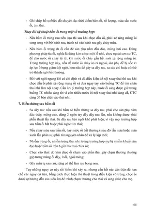 65
- Ghi chép hồ sơ/biểu đồ chuyển dạ: thời điểm bấm ối, số lượng, màu sắc nước
ối, tim thai.
Thay đổi kỹ thuật bấm ối trong một số trƣờng hợp:
- Nếu bấm ối trong rau tiền đạo thì sau khi chọc đầu ối, phải xé rộng màng ối
song song với bờ bánh rau, tránh xé vào bánh rau gây chảy máu.
- Nếu bấm ối trong đa ối cần để sản phụ nằm đầu dốc, mông hơi cao. Dùng
phương pháp tia ối, nghĩa là dùng kim chọc một lỗ nhỏ, chọc ngoài cơn co TC,
để cho nước ối chảy từ từ, khi nước ối chảy gần hết mới xé rộng màng ối.
Trong trường hợp này, nếu để nước ối chảy ào ra ngoài, sản phụ dễ bị sốc vì
áp lực ổ bụng giảm đột ngột, hơn nữa dễ gây sa dây rau, sa các chi hoặc có thể
trở thành ngôi bất thường.
- Ðối với ngôi ngang khi có chỉ định và đủ điều kiện để nội xoay thai thì sau khi
chọc đầu ối phải xé rộng màng ối và đưa ngay tay vào buồng TC để tìm chân
thai nhi làm nội xoay. Cần lưu ý trường hợp này, nước ối càng được giữ trong
buồng TC nhiều càng tốt vì còn nhiều nước ối nội xoay thai nhi càng dễ, CTC
càng đỡ bóp chặt vào thai nhi.
7. Biến chứng sau bấm ối
- Sa dây rau: nếu sau khi bấm có biến chứng sa dây rau, phải cho sản phụ nằm
đầu thấp, mông cao, dùng 2 ngón tay đẩy dây rau lên, nếu không được phải
phẫu thuật lấy thai. Sa dây rau bên ngôi khó phát hiện, vì vậy mọi trường hợp
sau bấm ối bắt buộc phải nghe tim thai;
- Nếu chảy máu sau bấm ối, hay nước ối bất thường (màu đỏ lẫn máu hoặc màu
xanh lẫn phân su) phải tìm nguyên nhân để xử lý kịp thời;
- Nhiễm trùng ối, nhiễm trùng thai nhi: trong trường hợp mẹ bị nhiễm khuẩn âm
đạo hoặc bấm ối trên 6 giờ mà thai chưa sổ;
- Chọc vào thai: do kim chọc ối chạm vào phần thai gây chạm thương thường
gặp trong màng ối dày, ít ối, ngôi mông;
- Gây máu tụ sau rau, nặng có thể làm rau bong non.
Tuy những nguy cơ này rất hiếm khi xảy ra, nhưng cần hết sức cẩn thận để hạn
chế các nguy cơ trên, bằng cách thực hiện thủ thuật trong điều kiện vô trùng, chọc ối
dưới sự hướng dẫn của siêu âm để tránh chạm thương cho thai và sang chấn cho mẹ.
 